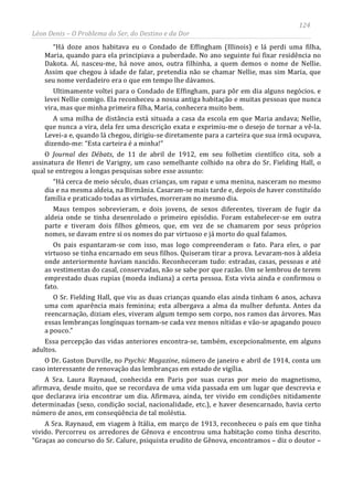 124
Léon Denis – O Problema do Ser, do Destino e da Dor
“Há doze anos habitava eu o Condado de Effingham (Illinois) e lá perdi uma filha,
Maria, quando para ela principiava a puberdade. No ano seguinte fui fixar residência no
Dakota. Aí, nasceu-me, há nove anos, outra filhinha, a quem demos o nome de Nellie.
Assim que chegou à idade de falar, pretendia não se chamar Nellie, mas sim Maria, que
seu nome verdadeiro era o que em tempo lhe dávamos.
Ultimamente voltei para o Condado de Effingham, para pôr em dia alguns negócios. e
levei Nellie comigo. Ela reconheceu a nossa antiga habitação e muitas pessoas que nunca
vira, mas que minha primeira filha, Maria, conhecera muito bem.
A uma milha de distância está situada a casa da escola em que Maria andava; Nellie,
que nunca a vira, dela fez uma descrição exata e exprimiu-me o desejo de tornar a vê-la.
Levei-a e, quando lá chegou, dirigiu-se diretamente para a carteira que sua irmã ocupava,
dizendo-me: “Esta carteira é a minha!”
O Journal des Débats, de 11 de abril de 1912, em seu folhetim científico cita, sob a
assinatura de Henri de Varigny, um caso semelhante colhido na obra do Sr. Fielding Hall, o
qual se entregou a longas pesquisas sobre esse assunto:
“Há cerca de meio século, duas crianças, um rapaz e uma menina, nasceram no mesmo
dia e na mesma aldeia, na Birmânia. Casaram-se mais tarde e, depois de haver constituído
família e praticado todas as virtudes, morreram no mesmo dia.
Maus tempos sobrevieram, e dois jovens, de sexos diferentes, tiveram de fugir da
aldeia onde se tinha desenrolado o primeiro episódio. Foram estabelecer-se em outra
parte e tiveram dois filhos gêmeos, que, em vez de se chamarem por seus próprios
nomes, se davam entre si os nomes do par virtuoso e já morto do qual falamos.
Os pais espantaram-se com isso, mas logo compreenderam o fato. Para eles, o par
virtuoso se tinha encarnado em seus filhos. Quiseram tirar a prova. Levaram-nos à aldeia
onde anteriormente haviam nascido. Reconheceram tudo: estradas, casas, pessoas e até
as vestimentas do casal, conservadas, não se sabe por que razão. Um se lembrou de terem
emprestado duas rupias (moeda indiana) a certa pessoa. Esta vivia ainda e confirmou o
fato.
O Sr. Fielding Hall, que viu as duas crianças quando elas ainda tinham 6 anos, achava
uma com aparência mais feminina; esta albergava a alma da mulher defunta. Antes da
reencarnação, diziam eles, viveram algum tempo sem corpo, nos ramos das árvores. Mas
essas lembranças longínquas tornam-se cada vez menos nítidas e vão-se apagando pouco
a pouco.”
Essa percepção das vidas anteriores encontra-se, também, excepcionalmente, em alguns
adultos.
O Dr. Gaston Durville, no Psychic Magazine, número de janeiro e abril de 1914, conta um
caso interessante de renovação das lembranças em estado de vigília.
A Sra. Laura Raynaud, conhecida em Paris por suas curas por meio do magnetismo,
afirmava, desde muito, que se recordava de uma vida passada em um lugar que descrevia e
que declarava iria encontrar um dia. Afirmava, ainda, ter vivido em condições nitidamente
determinadas (sexo, condição social, nacionalidade, etc.), e haver desencarnado, havia certo
número de anos, em conseqüência de tal moléstia.
A Sra. Raynaud, em viagem à Itália, em março de 1913, reconheceu o país em que tinha
vivido. Percorreu os arredores de Gênova e encontrou uma habitação como tinha descrito.
“Graças ao concurso do Sr. Calure, psiquista erudito de Gênova, encontramos – diz o doutor –
 