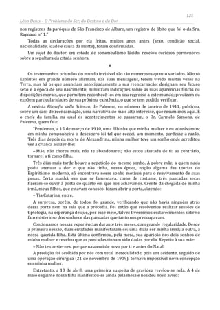 125
Léon Denis – O Problema do Ser, do Destino e da Dor
nos registros da paróquia de São Francisco de Albaro, um registro de óbito que foi o da Sra.
Raynaud n° 1.”
Todas as declarações por ela feitas, muitos anos antes (sexo, condição social,
nacionalidade, idade e causa da morte), foram confirmadas.
Um sujet do doutor, em estado de sonambulismo lúcido, revelou curiosos pormenores
sobre a sepultura da citada senhora.
*
Os testemunhos oriundos do mundo invisível são tão numerosos quanto variados. Não só
Espíritos em grande número afirmam, nas suas mensagens, terem vivido muitas vezes na
Terra, mas há os que anunciam antecipadamente a sua reencarnação; designam seu futuro
sexo e a época de seu nascimento; ministram indicações sobre as suas aparências físicas ou
disposições morais, que permitem reconhecê-los em seu regresso a este mundo; predizem ou
expõem particularidades de sua próxima existência, o que se tem podido verificar.
A revista Filosofia della Scienza, de Palermo, no número de janeiro de 1911, publicou,
sobre um caso de reencarnação, uma narrativa do mais alto interesse, que resumimos aqui. É
o chefe da família, na qual os acontecimentos se passaram, o Dr. Carmelo Samona, de
Palermo, quem fala:
“Perdemos, a 15 de março de 1910, uma filhinha que minha mulher e eu adorávamos;
em minha companheira o desespero foi tal que receei, um momento, perdesse a razão.
Três dias depois da morte de Alexandrina, minha mulher teve um sonho onde acreditou
ver a criança a dizer-lhe:
– Mãe, não chores mais, não te abandonarei; não estou afastada de ti: ao contrário,
tornarei a ti como filha.
Três dias mais tarde houve a repetição do mesmo sonho. A pobre mãe, a quem nada
podia atenuar a dor e que não tinha, nessa época, noção alguma das teorias do
Espiritismo moderno, só encontrava nesse sonho motivos para o reavivamento de suas
penas. Certa manhã, em que se lamentava, como de costume, três pancadas secas
fizeram-se ouvir à porta do quarto em que nos achávamos. Crente da chegada de minha
irmã, meus filhos, que estavam conosco, foram abrir a porta, dizendo:
– Tia Catarina, entre.
A surpresa, porém, de todos, foi grande, verificando que não havia ninguém atrás
dessa porta nem na sala que a precedia. Foi então que resolvemos realizar sessões de
tiptologia, na esperança de que, por esse meio, talvez tivéssemos esclarecimentos sobre o
fato misterioso dos sonhos e das pancadas que tanto nos preocupavam.
Continuamos nossas experiências durante três meses, com grande regularidade. Desde
a primeira sessão, duas entidades manifestaram-se: uma dizia ser minha irmã; a outra, a
nossa querida filha. Esta última confirmou, pela mesa, sua aparição nos dois sonhos de
minha mulher e revelou que as pancadas tinham sido dadas por ela. Repetiu à sua mãe:
– Não te consternes, porque nascerei de novo por ti e antes do Natal.
A predição foi acolhida por nós com total incredulidade, pois um acidente, seguido de
uma operação cirúrgica (21 de novembro de 1909), tornava impossível nova concepção
em minha mulher.
Entretanto, a 10 de abril, uma primeira suspeita de gravidez revelou-se nela. A 4 de
maio seguinte nossa filha manifestou-se ainda pela mesa e nos deu novo aviso:
 