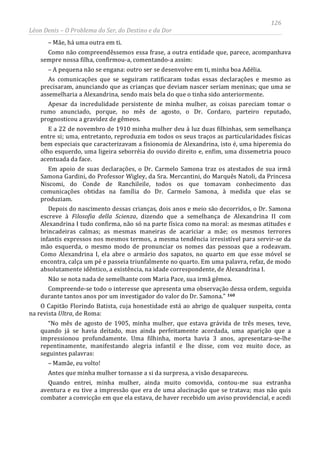 126
Léon Denis – O Problema do Ser, do Destino e da Dor
– Mãe, há uma outra em ti.
Como não compreendêssemos essa frase, a outra entidade que, parece, acompanhava
sempre nossa filha, confirmou-a, comentando-a assim:
– A pequena não se engana: outro ser se desenvolve em ti, minha boa Adélia.
As comunicações que se seguiram ratificaram todas essas declarações e mesmo as
precisaram, anunciando que as crianças que deviam nascer seriam meninas; que uma se
assemelharia a Alexandrina, sendo mais bela do que o tinha sido anteriormente.
Apesar da incredulidade persistente de minha mulher, as coisas pareciam tomar o
rumo anunciado, porque, no mês de agosto, o Dr. Cordaro, parteiro reputado,
prognosticou a gravidez de gêmeos.
E a 22 de novembro de 1910 minha mulher deu à luz duas filhinhas, sem semelhança
entre si; uma, entretanto, reproduzia em todos os seus traços as particularidades físicas
bem especiais que caracterizavam a fisionomia de Alexandrina, isto é, uma hiperemia do
olho esquerdo, uma ligeira seborréia do ouvido direito e, enfim, uma dissemetria pouco
acentuada da face.
Em apoio de suas declarações, o Dr. Carmelo Samona traz os atestados de sua irmã
Samona Gardini, do Professor Wigley, da Sra. Mercantini, do Marquês Natoli, da Princesa
Niscomi, do Conde de Ranchileile, todos os que tomavam conhecimento das
comunicações obtidas na família do Dr. Carmelo Samona, à medida que elas se
produziam.
Depois do nascimento dessas crianças, dois anos e meio são decorridos, o Dr. Samona
escreve à Filosofia della Scienza, dizendo que a semelhança de Alexandrina II com
Alexandrina I tudo confirma, não só na parte física como na moral: as mesmas atitudes e
brincadeiras calmas; as mesmas maneiras de acariciar a mãe; os mesmos terrores
infantis expressos nos mesmos termos, a mesma tendência irresistível para servir-se da
mão esquerda, o mesmo modo de pronunciar os nomes das pessoas que a rodeavam.
Como Alexandrina I, ela abre o armário dos sapatos, no quarto em que esse móvel se
encontra, calça um pé e passeia triunfalmente no quarto. Em uma palavra, refaz, de modo
absolutamente idêntico, a existência, na idade correspondente, de Alexandrina I.
Não se nota nada de semelhante com Maria Pace, sua irmã gêmea.
Compreende-se todo o interesse que apresenta uma observação dessa ordem, seguida
durante tantos anos por um investigador do valor do Dr. Samona.” 160
Quando entrei, minha mulher, ainda muito comovida, contou-me sua estranha
aventura e eu tive a impressão que era de uma alucinação que se tratava; mas não quis
combater a convicção em que ela estava, de haver recebido um aviso providencial, e acedi
O Capitão Florindo Batista, cuja honestidade está ao abrigo de qualquer suspeita, conta
na revista Ultra, de Roma:
“No mês de agosto de 1905, minha mulher, que estava grávida de três meses, teve,
quando já se havia deitado, mas ainda perfeitamente acordada, uma aparição que a
impressionou profundamente. Uma filhinha, morta havia 3 anos, apresentara-se-lhe
repentinamente, manifestando alegria infantil e lhe disse, com voz muito doce, as
seguintes palavras:
– Mamãe, eu volto!
Antes que minha mulher tornasse a si da surpresa, a visão desapareceu.
 
