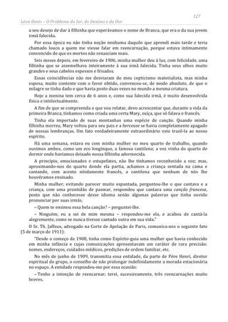 127
Léon Denis – O Problema do Ser, do Destino e da Dor
a seu desejo de dar à filhinha que esperávamos o nome de Branca, que era o da sua jovem
irmã falecida.
Por essa época eu não tinha noção nenhuma daquilo que aprendi mais tarde e teria
chamado louco a quem me viesse falar em reencarnação, porque estava intimamente
convencido de que os mortos não renasciam mais.
Seis meses depois, em fevereiro de 1906, minha mulher deu à luz, com felicidade, uma
filhinha que se assemelhava inteiramente à sua irmã falecida. Tinha seus olhos muito
grandes e seus cabelos espessos e frisados.
Essas coincidências não me desviaram do meu cepticismo materialista, mas minha
esposa, muito contente com o favor obtido, convenceu-se, de modo absoluto, de que o
milagre se tinha dado e que havia posto duas vezes no mundo a mesma criatura.
Hoje a menina tem cerca de 6 anos e, como sua falecida irmã, é muito desenvolvida
física e intelectualmente.
A fim de que se compreenda o que vou relatar, devo acrescentar que, durante a vida da
primeira Branca, tínhamos como criada uma certa Mary, suíça, que só falava o francês.
Tinha ela importado de suas montanhas uma espécie de canção. Quando minha
filhinha morreu, Mary voltou para seu pais e a berceuse se havia completamente apagado
de nossas lembranças. Um fato verdadeiramente extraordinário veio trazê-la ao nosso
espírito.
Há uma semana, estava eu com minha mulher no meu quarto de trabalho, quando
ouvimos ambos, como um eco longínquo, a famosa cantilena; a voz vinha do quarto de
dormir onde havíamos deixado nossa filhinha adormecida.
A princípio, emocionados e estupefatos, não lhe tínhamos reconhecido a voz; mas,
aproximando-nos do quarto donde ela partia, achamos a criança sentada na cama e
cantando, com acento nitidamente francês, a cantilena que nenhum de nós lhe
houvéramos ensinado.
Minha mulher, evitando parecer muito espantada, perguntou-lhe o que cantava e a
criança, com uma prontidão de pasmar, respondeu que cantava uma canção francesa,
posto que não conhecesse desse idioma senão algumas palavras que tinha ouvido
pronunciar por suas irmãs.
– Quem te ensinou essa bela canção? – perguntei-lhe.
– Ninguém; eu a sei de mim mesma – respondeu-me ela, e acabou de cantá-la
alegremente, como se nunca tivesse cantado outra em sua vida.”
O Sr. Th. Jaffeux, advogado na Corte de Apelação de Paris, comunica-nos o seguinte fato
(5 de março de 1911):
“Desde o começo de 1908, tinha como Espírito-guia uma mulher que havia conhecido
em minha infância e cujas comunicações apresentavam um caráter de rara precisão:
nomes, endereços, cuidados médicos, predições de ordem familiar, etc.
No mês de junho de 1909, transmitia essa entidade, da parte de Père Henri, diretor
espiritual do grupo, o conselho de não prolongar indefinidamente a morada estacionária
no espaço. A entidade respondeu-me por essa ocasião:
– Tenho a intenção de reencarnar; terei, sucessivamente, três reencarnações muito
breves.
 
