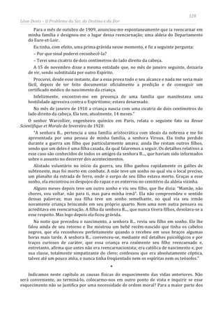 128
Léon Denis – O Problema do Ser, do Destino e da Dor
Para o mês de outubro de 1909, anunciou-me espontaneamente que ia reencarnar em
minha família e designou-me o lugar dessa reencarnação; uma aldeia do Departamento
do Eure-et-Loir.
Eu tinha, com efeito, uma prima grávida nesse momento, e fiz a seguinte pergunta:
– Por que sinal poderei reconhecê-la?
– Terei uma cicatriz de dois centímetros do lado direito da cabeça.
A 15 de novembro disse a mesma entidade que, no mês de janeiro seguinte, deixaria
de vir, sendo substituída por outro Espírito.
Procurei, desde esse instante, dar a essa prova todo o seu alcance e nada me seria mais
fácil, depois de ter feito documentar oficialmente a predição e de conseguir um
certificado médico do nascimento da criança.
Infelizmente, encontrei-me em presença de uma família que manifestava uma
hostilidade agressiva contra o Espiritismo; estava desarmado.
No mês de janeiro de 1910 a criança nascia com uma cicatriz de dois centímetros do
lado direito da cabeça. Ela tem, atualmente, 14 meses.”
O senhor Warcollier, engenheiro químico em Paris, relata o seguinte fato na Revue
Scientifique et Morale de fevereiro de 1920:
“A senhora B... pertencia a uma família aristocrática com ideais da nobreza e me foi
apresentada por uma pessoa de minha família, a senhora Viroux. Ela tinha perdido
durante a guerra um filho que particularmente amava; ainda lhe restam outros filhos,
sendo que um deles é uma filha casada, da qual falaremos a seguir. Os detalhes relativos a
esse caso são conhecidos de todos os amigos da senhora B..., que haviam sido informados
sobre o assunto no decorrer dos acontecimentos.
Alistado voluntário no início da guerra, seu filho ganhou rapidamente os galões de
subtenente, mas foi morto em combate. A mãe teve um sonho no qual viu o local preciso,
um planalto da estrada de ferro, onde o corpo de seu filho estava morto. Graças a esse
sonho, ela encontrou os despojos do rapaz e os enterrou no cemitério da aldeia vizinha.
Alguns meses depois teve um outro sonho e viu seu filho, que lhe dizia: “Mamãe, não
chores, vou voltar, não para ti, mas para minha irmã”. Ela não compreendeu o sentido
dessas palavras; mas sua filha teve um sonho semelhante, no qual via seu irmão
novamente criança brincando em seu próprio quarto. Nem uma nem outra pensava ou
acreditava em reencarnação. A filha da senhora B..., que nunca tivera filhos, desolava-se a
esse respeito. Mas logo depois ela ficou grávida.
Na noite que precedeu o nascimento, a senhora B... reviu seu filho em sonho. Ele lhe
falou ainda de seu retorno e lhe mostrou um bebê recém-nascido que tinha os cabelos
negros, que ela reconheceu perfeitamente quando o recebeu em seus braços algumas
horas mais tarde. A senhora B... convenceu-se, mediante mil detalhes psicológicos e por
traços curiosos de caráter, que essa criança era realmente seu filho reencarnado e,
entretanto, afirma que antes não era reencarnacionista; era católica de nascimento e, por
sua classe, totalmente simpatizante do clero; confessou que era absolutamente céptica,
talvez até um pouco atéia, e nunca tinha freqüentado nem os espíritas nem os teósofos.”
*
Indicamos neste capítulo as causas físicas do esquecimento das vidas anteriores. Não
será conveniente, ao terminá-lo, colocarmo-nos em outro ponto de vista e inquirir se esse
esquecimento não se justifica por uma necessidade de ordem moral? Para a maior parte dos
 
