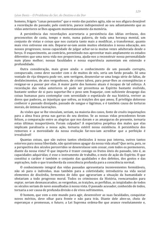 129
Léon Denis – O Problema do Ser, do Destino e da Dor
homens, frágeis “canas pensantes” que o vento das paixões agita, não se nos afigura desejável
a recordação do passado; pelo contrário, parece indispensável ao seu adiantamento que as
vidas anteriores se lhes apaguem momentaneamente da memória.
A persistência das recordações acarretaria a persistência das idéias errôneas, dos
preconceitos de casta, tempo e meio, numa palavra, de toda uma herança mental, um
conjunto de vistas e coisas que nos custaria tanto mais a modificar, a transformar, quanto
mais vivo estivesse em nós. Deparar-se-iam assim muitos obstáculos à nossa educação, aos
nossos progressos; nossa capacidade de julgar achar-se-ia muitas vezes adulterada desde o
berço. O esquecimento, ao contrário, permitindo-nos aproveitar mais amplamente os estados
diferentes que uma nova vida nos proporciona, ajuda-nos a reconstruir nossa personalidade
num plano melhor; nossas faculdades e nossa experiência aumentam em extensão e
profundidade.
Outra consideração, mais grave ainda: o conhecimento de um passado corrupto,
conspurcado, como deve suceder com o de muitos de nós, seria um fardo pesado. Só uma
vontade de rija têmpera pode ver, sem vertigem, desenrolar-se uma longa série de faltas, de
desfalecimentos, de atos vergonhosos, de crimes talvez, para pesar-lhes as conseqüências e
resignar-se a passar por elas. A maior parte dos homens atuais é incapaz de tal esforço. A
recordação das vidas anteriores só pode ser proveitosa ao Espírito bastante evolvido,
bastante senhor de si para suportar-lhe o peso sem fraquejar, com suficiente desapego das
coisas humanas para contemplar com serenidade o espetáculo de sua história, reviver as
dores que padeceu, as injustiças que sofreu, as traições dos que amou. É privilégio doloroso
conhecer o passado dissipado, passado de sangue e lágrimas, e é também causa de torturas
morais, de íntimas lacerações.
As visões que se lhe vinculam, seriam, na maioria dos casos, fonte de cruéis inquietações
para a alma fraca presa nas garras do seu destino. Se as nossas vidas precedentes foram
felizes, a comparação entre as alegrias que nos davam e as amarguras do presente, tornaria
estas últimas insuportáveis. Foram culpadas? A expectativa perpétua dos males que elas
implicam paralisaria a nossa ação, tornaria estéril nossa existência. A persistência dos
remorsos e a morosidade da nossa evolução far-nos-iam acreditar que a perfeição é
irrealizável!
Quantas coisas, que são outros tantos obstáculos à nossa paz interna, outros tantos
estorvos para nossa liberdade, não quiséramos apagar da nossa vida atual? Que seria, pois, se
a perspectiva dos séculos percorridos se desenrolasse sem cessar, com todos os pormenores,
diante da nossa vista? O que importa é trazer consigo os frutos úteis do passado, isto é, as
capacidades adquiridas; é esse o instrumento de trabalho, o meio de ação do Espírito. O que
constitui o caráter é também o conjunto das qualidades e dos defeitos, dos gostos e das
aspirações, tudo o que transborda da consciência profunda para a consciência normal.
O conhecimento integral das vidas passadas apresentaria inconvenientes formidáveis,
não só para o individuo, mas também para a coletividade; introduziria na vida social
elementos de discórdia, fermentos de ódio que agravariam a situação da humanidade e
obstariam a todo progresso moral. Todos os criminosos da História, reencarnados para
expiar, seriam desmascarados; as vergonhas, as traições, as perfídias, as iniqüidades de todos
os séculos seriam de novo assoalhadas à nossa vista. O passado acusador, conhecido de todos,
tornaria a ser causa de profunda divisão e de vivos sofrimentos.
O homem, que vem a este mundo para agir, desenvolver as suas faculdades, conquistar
novos méritos, deve olhar para frente e não para trás. Diante dele abre-se, cheio de
esperanças e promessas, o futuro; a Lei Suprema ordena-lhe que avance resolutamente e,
 