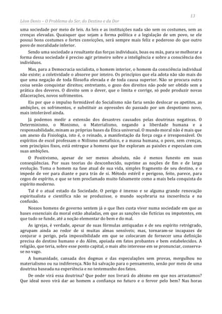 13
Léon Denis – O Problema do Ser, do Destino e da Dor
uma sociedade por meio de leis. As leis e as instituições nada são sem os costumes, sem as
crenças elevadas. Quaisquer que sejam a forma política e a legislação de um povo, se ele
possui bons costumes e fortes convicções, será sempre mais feliz e poderoso do que outro
povo de moralidade inferior.
Sendo uma sociedade a resultante das forças individuais, boas ou más, para se melhorar a
forma dessa sociedade é preciso agir primeiro sobre a inteligência e sobre a consciência dos
indivíduos.
Mas, para a Democracia socialista, o homem interior, o homem da consciência individual
não existe; a coletividade o absorve por inteiro. Os princípios que ela adota não são mais do
que uma negação de toda filosofia elevada e de toda causa superior. Não se procura outra
coisa senão conquistar direitos; entretanto, o gozo dos direitos não pode ser obtido sem a
prática dos deveres. O direito sem o dever, que o limita e corrige, só pode produzir novas
dilacerações, novos sofrimentos.
Eis por que o impulso formidável do Socialismo não faria senão deslocar os apetites, as
ambições, os sofrimentos, e substituir as opressões do passado por um despotismo novo,
mais intolerável ainda.
Já podemos medir a extensão dos desastres causados pelas doutrinas negativas. O
Determinismo, o Monismo, o Materialismo, negando a liberdade humana e a
responsabilidade, minam as próprias bases da Ética universal. O mundo moral não é mais que
um anexo da Fisiologia, isto é, o reinado, a manifestação da força cega e irresponsável. Os
espíritos de escol professam o Niilismo metafísico, e a massa humana, o povo, sem crenças,
sem princípios fixos, está entregue a homens que lhe exploram as paixões e especulam com
suas ambições.
O Positivismo, apesar de ser menos absoluto, não é menos funesto em suas
conseqüências. Por suas teorias do desconhecido, suprime as noções de fim e de larga
evolução. Toma o homem na fase atual de sua vida, simples fragmento de seu destino, e o
impede de ver para diante e para trás de si. Método estéril e perigoso, feito, parece, para
cegos de espírito, e que se tem proclamado muito falsamente como a mais bela conquista do
espírito moderno.
Tal é o atual estado da Sociedade. O perigo é imenso e se alguma grande renovação
espiritualista e científica não se produzisse, o mundo soçobraria na incoerência e na
confusão.
Nossos homens de governo sentem já o que lhes custa viver numa sociedade em que as
bases essenciais da moral estão abaladas, em que as sanções são fictícias ou impotentes, em
que tudo se funde, até a noção elementar do bem e do mal.
As igrejas, é verdade, apesar de suas fórmulas antiquadas e de seu espírito retrógrado,
agrupam ainda ao redor de si muitas almas sensíveis; mas, tornaram-se incapazes de
conjurar o perigo, pela impossibilidade em que se colocaram de fornecer uma definição
precisa do destino humano e do Além, apoiada em fatos probantes e bem estabelecidos. A
religião, que teria, sobre esse ponto capital, o mais alto interesse em se pronunciar, conserva-
se no vago.
A humanidade, cansada dos dogmas e das especulações sem provas, mergulhou no
materialismo ou na indiferença. Não há salvação para o pensamento, senão por meio de uma
doutrina baseada na experiência e no testemunho dos fatos.
De onde virá essa doutrina? Que poder nos livrará do abismo em que nos arrastamos?
Que ideal novo virá dar ao homem a confiança no futuro e o fervor pelo bem? Nas horas
 