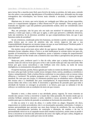 130
Léon Denis – O Problema do Ser, do Destino e da Dor
para tornar-lhe a marcha mais fácil, para livrá-lo de todas as prisões, de todo peso, estende
um véu sobre o seu passado. Agradeçamos à Providência Infinita que, aliviando-nos da carga
esmagadora das recordações, nos tornou mais cômoda a ascensão, a reparação menos
amarga.
Objetam-nos, às vezes, que seria injusto ser castigado por faltas que foram esquecidas,
como se o esquecimento apagasse a falta! Dizem-nos,161 por exemplo: “Uma justiça, que é
tramada em segredo e que não podemos pessoalmente avaliar, deve ser considerada como
uma iniqüidade.”
Mas, em princípio, não há para nós em tudo um mistério? O talozinho de erva que
rebenta, o vento que sopra, a vida que se agita, o astro que percorre a abóbada silenciosa,
tudo são mistérios. Se só devemos acreditar no que compreendemos bem, em que é que
havemos então de acreditar?
Se um criminoso, condenado pelas leis humanas, cai doente e perde a memória das suas
ações (vimos que os casos de amnésia não são raros), segue-se daí que a sua
responsabilidade desaparece ao mesmo tempo em que as suas lembranças? Nenhum poder é
capaz de fazer com que o passado não tenha existido!
Em muitos casos seria mais atroz saber do que ignorar. Quando o Espírito, cujas vidas
distantes foram culpadas, deixa a Terra e as más lembranças se avivam outra vez para ele,
quando vê levantarem-se sombras vingadoras, acaso o lamenta o tempo do esquecimento?
Acusa a Deus por ter-lhe tirado com a memória das suas faltas a perspectiva das provas que
elas implicam?
Basta-nos, pois, conhecer qual é o fim da vida, saber que a justiça divina governa o
mundo. Cada um está no local que para si fez e não sucede nada que não seja merecido. Não
temos por guia nossa consciência e não brilham com vivo clarão, na noite de nossa
inteligência, os ensinamentos dos gênios celestes?
O espírito humano, porém, flutua agitado por todos os ventos da dúvida e da contradição.
Às vezes acha que tudo vai bem e pede novas energias vitais; outras, amaldiçoa a existência e
clama o aniquilamento. Pode a Justiça Eterna conformar os seus planos com as nossas vistas
efêmeras e variáveis? Na própria pergunta está a resposta. A justiça é eterna porque é
imutável. No caso que nos ocupa, é a harmonia perfeita que se estabelece entre a liberdade
dos nossos atos e a fatalidade das suas conseqüências. O esquecimento temporário das
nossas faltas não evita o seu efeito. É necessária a ignorância do passado para que toda a
atividade do homem se consagre ao presente e ao futuro, para que se submeta à lei do
esforço e se conforme com as condições do meio em que renasce.
*
Durante o sono, a alma exerce a sua atividade, pensa, vagueia. Às vezes remonta ao
mundo das causas e torna a encontrar a noção das vidas passadas. Do mesmo modo que as
estrelas brilham somente durante a noite, também o nosso presente deve acolher-se à
sombra para que os clarões do passado se acendam no horizonte da consciência.
A vida na carne é o sono da alma; é o sonho triste ou alegre. Enquanto ele dura,
esquecemos os sonhos precedentes, isto é, as encarnações passadas; entretanto, é sempre a
mesma personalidade que persiste nas suas duas formas de existência. Em sua evolução
atravessa alternadamente períodos de contração e dilatação, de sombra e de luz. A
personalidade retrai-se ou se expande nesses dois estados sucessivos, assim como se perde e
torna a encontrar-se através das alternativas do sono e da vigília, até que a alma, chegada ao
apogeu intelectual e moral, acabe por uma vez de sonhar.
 