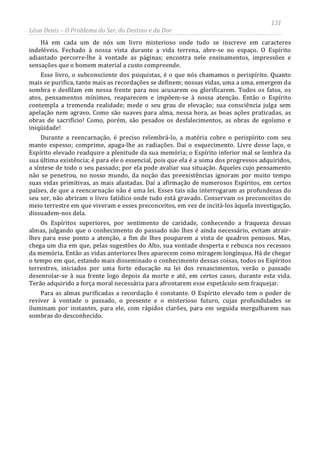 131
Léon Denis – O Problema do Ser, do Destino e da Dor
Há em cada um de nós um livro misterioso onde tudo se inscreve em caracteres
indeléveis. Fechado à nossa vista durante a vida terrena, abre-se no espaço. O Espírito
adiantado percorre-lhe à vontade as páginas; encontra nele ensinamentos, impressões e
sensações que o homem material a custo compreende.
Esse livro, o subconsciente dos psiquistas, é o que nós chamamos o perispírito. Quanto
mais se purifica, tanto mais as recordações se definem; nossas vidas, uma a uma, emergem da
sombra e desfilam em nossa frente para nos acusarem ou glorificarem. Todos os fatos, os
atos, pensamentos mínimos, reaparecem e impõem-se à nossa atenção. Então o Espírito
contempla a tremenda realidade; mede o seu grau de elevação; sua consciência julga sem
apelação nem agravo. Como são suaves para alma, nessa hora, as boas ações praticadas, as
obras de sacrifício! Como, porém, são pesados os desfalecimentos, as obras de egoísmo e
iniqüidade!
Durante a reencarnação, é preciso relembrá-lo, a matéria cobre o perispírito com seu
manto espesso; comprime, apaga-lhe as radiações. Daí o esquecimento. Livre desse laço, o
Espírito elevado readquire a plenitude da sua memória; o Espírito inferior mal se lembra da
sua última existência; é para ele o essencial, pois que ela é a soma dos progressos adquiridos,
a síntese de todo o seu passado; por ela pode avaliar sua situação. Aqueles cujo pensamento
não se penetrou, no nosso mundo, da noção das preexistências ignoram por muito tempo
suas vidas primitivas, as mais afastadas. Daí a afirmação de numerosos Espíritos, em certos
países, de que a reencarnação não é uma lei. Esses tais não interrogaram as profundezas do
seu ser, não abriram o livro fatídico onde tudo está gravado. Conservam os preconceitos do
meio terrestre em que viveram e esses preconceitos, em vez de incitá-los àquela investigação,
dissuadem-nos dela.
Os Espíritos superiores, por sentimento de caridade, conhecendo a fraqueza dessas
almas, julgando que o conhecimento do passado não lhes é ainda necessário, evitam atrair-
lhes para esse ponto a atenção, a fim de lhes pouparem a vista de quadros penosos. Mas,
chega um dia em que, pelas sugestões do Alto, sua vontade desperta e rebusca nos recessos
da memória. Então as vidas anteriores lhes aparecem como miragem longínqua. Há de chegar
o tempo em que, estando mais disseminado o conhecimento dessas coisas, todos os Espíritos
terrestres, iniciados por uma forte educação na lei dos renascimentos, verão o passado
desenrolar-se à sua frente logo depois da morte e até, em certos casos, durante esta vida.
Terão adquirido a força moral necessária para afrontarem esse espetáculo sem fraquejar.
Para as almas purificadas a recordação é constante. O Espírito elevado tem o poder de
reviver à vontade o passado, o presente e o misterioso futuro, cujas profundidades se
iluminam por instantes, para ele, com rápidos clarões, para em seguida mergulharem nas
sombras do desconhecido.
 