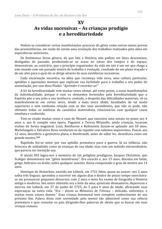 132
Léon Denis – O Problema do Ser, do Destino e da Dor
XV
As vidas sucessivas – As crianças prodígio
e a hereditariedade
Podem-se considerar certas manifestações precoces do gênio como outras tantas provas
das preexistências, em razão de serem uma revelação dos trabalhos realizados pela alma em
experiências anteriores.
Os fenômenos desse gênero, de que fala a História, não podem ser fatos desconexos,
desligados do passado, produzindo-se ao acaso no vácuo dos tempos e do espaço;
demonstram, ao contrário, que o princípio organizador da vida em nós é um ser que chega a
este mundo com um passado inteiro de trabalho e evolução, resultado de um plano traçado e
de um alvo para o qual ele se dirige através de suas existências sucessivas.
Cada encarnação encontra, na alma que recomeça vida nova, uma cultura particular,
aptidões e aquisições mentais que explicam sua facilidade para o trabalho e seu poder de
assimilação; por isso dizia Platão: “Aprender é recordar-se!”
A lei da hereditariedade vem muitas vezes obstar, até certo ponto, a essas manifestações
da individualidade, porque é com os elementos fornecidos pela hereditariedade que o
Espírito põe a seu jeito o seu invólucro; contudo, a despeito das dificuldades materiais, vê-se
manifestarem-se em certos seres, desde a mais tenra idade, faculdades de tal modo
superiores e sem nenhuma relação com as dos seus ascendentes, que não se pode, não
obstante todas as sutilezas da casuística materialista, relacioná-las com qualquer causa
imediata e conhecida.
Tem-se citado muitas vezes o caso de Mozart, que executou uma sonata no piano aos 4
anos e, aos 8, compôs uma ópera. Paganini e Teresa Milanollo, ainda crianças, tocavam
violino de forma magistral. Liszt, Beethoven e Rubinstein faziam-se aplaudir aos 10 anos.
Michelangelo e Salvatore Rosa revelaram-se de repente com talentos imprevistos. Pascal, aos
12 anos, descobriu a geometria plana, e Rembrandt, antes de saber ler, desenhava como um
grande mestre.162
Napoleão fez-se notar por sua aptidão prematura para a guerra. Já na infância, não
brincava de soldadinho como as crianças de sua idade, mas com um método extraordinário,
que parecia ser invenção sua.
O século XVI legou-nos a memória de um poliglota prodigioso, Jacques Chrichton, que
Scaliger denominava um “gênio monstruoso”. Era escocês e, aos 15 anos, discutia em latim,
grego, hebraico ou árabe, sobre qualquer assunto. Havia conquistado o grau de mestre aos 14
anos.
Henrique de Heinecken, nascido em Lübeck, em 1721 falou, quase ao nascer; aos 2 anos
sabia três línguas; aprendeu a escrever em alguns dias e dentro de pouco tempo exercitava-
se em pronunciar pequenos discursos; com 2 anos e meio fez exame de Geografia e História
antiga e moderna. Seu único alimento era o leite da ama; quiseram desmamá-lo, depereceu e
morreu em Lübeck, em 27 de junho de 1725, de 5 para 6 anos de idade, afirmando suas
esperanças na outra vida. “Era – dizem as Mémoires de Trévoux – delicado, enfermiço, e
muitas vezes estava doente.” Essa criança fenomenal teve completo conhecimento de seu
próximo fim. Falava disso com serenidade pelo menos tão admirável como sua ciência
prematura e quis consolar os pais dirigindo-lhes palavras de alento que ia buscar em suas
crenças comuns.
 