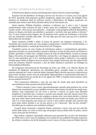 133
Léon Denis – O Problema do Ser, do Destino e da Dor
A História dos últimos séculos assinala grande número dessas crianças-prodígio.
O jovem Van der Kerkhove, de Bruges, morreu aos 10 anos e 11 meses, em 12 de agosto
de 1873, deixando 350 pequenos quadros magistrais, alguns dos quais, diz Adolphe Siret,
membro da Academia Real de Ciências, Letras e Belas-Artes, da Bélgica, poderiam ser
assinados por nomes como Diaz, Salvatore Rosa, Corot, Van Goyen, etc.
Outro menino, William Hamilton, estudava o hebraico aos 3 anos e aos 7 possuía
conhecimentos mais extensos do que a maior parte dos candidatos ao magistério. “Estou
vendo-o ainda – dizia um de seus parentes – responder a uma pergunta difícil de Matemática,
afastar-se depois, correndo aos pulinhos e puxando o carrinho com que andava a brincar.”
Aos 13 anos conhecia doze línguas, aos 18 pasmava toda a gente da vizinhança, a tal ponto
que um astrônomo irlandês dizia dele: “Eu não digo que ele será, mas que já é o primeiro
matemático do seu tempo.”
Neste momento (1908) a Itália se honra de possuir um lingüista fenomenal, o Sr.
Trombetti, que excede muito aos seus antigos compatriotas, o célebre Pico de Mirandola e o
prodigioso Mezzofanti, o cardeal que discursava em 70 línguas.
Trombetti nasceu de uma família de bolonheses pobres e completamente ignorantes.
Aprendeu sozinho, na escola primária, francês e alemão e, no fim de dois meses, lia Voltaire e
Goethe; aprendeu o árabe com a simples leitura da vida de Abd-el-Kader, escrita na mesma
língua. Um persa, de passagem por Bolonha, ensinou-lhe a sua língua em algumas semanas.
Aos 12 anos aprendeu, por si só e simultaneamente, latim, grego e hebraico e, em seguida,
estudou quase todas as línguas vivas ou mortas. Seus amigos asseveram que ele conhece hoje
cerca de trezentos dialetos orientais; o Rei da Itália nomeou-o professor de Filologia na
Universidade de Bolonha.
No Congresso Internacional de Psicologia de Paris, em 1900, o Sr. Charles Richet, da
Academia de Medicina, apresentou em assembléia geral, reunidas todas as seções, um
menino espanhol de 3 anos e meio de idade, chamado Pepito Arriola, que toca e improvisa ao
piano árias variadas, muito ricas de sonoridade. Reproduzimos a comunicação feita pelo Sr.
Richet aos congressistas na sessão de 21 de agosto de 1900, a respeito desse menino, antes
da sua audição musical:163
Não tardou a adquirir capacidade suficiente para permitir-lhe, no dia 4 de dezembro
de 1899, isto é, com 3 anos incompletos, tocar diante de um auditório bastante numeroso
de críticos e músicos; em 26 de dezembro, com 3 anos e 12 dias, tocou no Palácio Real de
“Vou transcrever fielmente o que diz sua mãe do modo pelo qual descobriu os
extraordinários dons musicais do jovem Pepito:
– “Tinha o menino 2 anos e meio, aproximadamente, quando, pela primeira vez, se me
depararam casualmente as suas aptidões musicais. Nessa época recebi de um amigo meu,
músico, uma composição de sua lavra e pus-me a tocá-la ao piano com bastante
freqüência. É provável que o menino a ouvisse com atenção, mas não reparei nisso. Ora,
certa manhã ouço tocar numa sala contígua a mesma ária, com tanta mestria e justeza
que quis saber quem assim tomava a liberdade de tocar piano em minha casa. Entrei na
sala e vi o meu pequeno, que estava só, a tocar a ária; estava sentado num assento alto
para onde subira sozinho e, ao ver-me, pôs-se a rir e disse-me: “Que me diz, mamãe?”
Acreditei que se realizava um verdadeiro milagre.”
A partir desse momento o pequeno Pepito continuou a tocar, sem que sua mãe lhe
tenha dado lições, às vezes as árias que ela própria tocava diante dele ao piano, outras
vezes, árias que ele inventava.
 