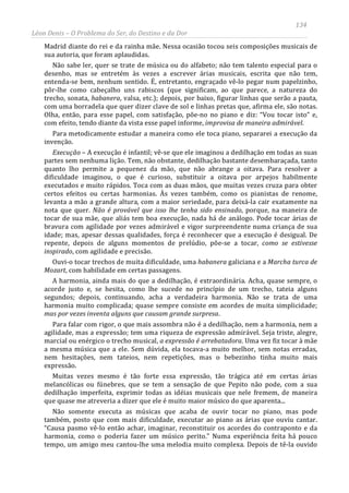 134
Léon Denis – O Problema do Ser, do Destino e da Dor
Madrid diante do rei e da rainha mãe. Nessa ocasião tocou seis composições musicais de
sua autoria, que foram aplaudidas.
Não sabe ler, quer se trate de música ou do alfabeto; não tem talento especial para o
desenho, mas se entretém às vezes a escrever árias musicais, escrita que não tem,
entenda-se bem, nenhum sentido. É, entretanto, engraçado vê-lo pegar num papelzinho,
pôr-lhe como cabeçalho uns rabiscos (que significam, ao que parece, a natureza do
trecho, sonata, habanera, valsa, etc.); depois, por baixo, figurar linhas que serão a pauta,
com uma borradela que quer dizer clave de sol e linhas pretas que, afirma ele, são notas.
Olha, então, para esse papel, com satisfação, põe-no no piano e diz: “Vou tocar isto” e,
com efeito, tendo diante da vista esse papel informe, improvisa de maneira admirável.
Para metodicamente estudar a maneira como ele toca piano, separarei a execução da
invenção.
Execução – A execução é infantil; vê-se que ele imaginou a dedilhação em todas as suas
partes sem nenhuma lição. Tem, não obstante, dedilhação bastante desembaraçada, tanto
quanto lho permite a pequenez da mão, que não abrange a oitava. Para resolver a
dificuldade imaginou, o que é curioso, substituir a oitava por arpejos habilmente
executados e muito rápidos. Toca com as duas mãos, que muitas vezes cruza para obter
certos efeitos ou certas harmonias. Às vezes também, como os pianistas de renome,
levanta a mão a grande altura, com a maior seriedade, para deixá-la cair exatamente na
nota que quer. Não é provável que isso lhe tenha sido ensinado, porque, na maneira de
tocar de sua mãe, que aliás tem boa execução, nada há de análogo. Pode tocar árias de
bravura com agilidade por vezes admirável e vigor surpreendente numa criança de sua
idade; mas, apesar dessas qualidades, força é reconhecer que a execução é desigual. De
repente, depois de alguns momentos de prelúdio, põe-se a tocar, como se estivesse
inspirado, com agilidade e precisão.
Ouvi-o tocar trechos de muita dificuldade, uma habanera galiciana e a Marcha turca de
Mozart, com habilidade em certas passagens.
A harmonia, ainda mais do que a dedilhação, é extraordinária. Acha, quase sempre, o
acorde justo e, se hesita, como lhe sucede no princípio de um trecho, tateia alguns
segundos; depois, continuando, acha a verdadeira harmonia. Não se trata de uma
harmonia muito complicada; quase sempre consiste em acordes de muita simplicidade;
mas por vezes inventa alguns que causam grande surpresa.
Para falar com rigor, o que mais assombra não é a dedilhação, nem a harmonia, nem a
agilidade, mas a expressão; tem uma riqueza de expressão admirável. Seja triste, alegre,
marcial ou enérgico o trecho musical, a expressão é arrebatadora. Uma vez fiz tocar à mãe
a mesma música que a ele. Sem dúvida, ela tocava-a muito melhor, sem notas erradas,
nem hesitações, nem tateios, nem repetições, mas o bebezinho tinha muito mais
expressão.
Muitas vezes mesmo é tão forte essa expressão, tão trágica até em certas árias
melancólicas ou fúnebres, que se tem a sensação de que Pepito não pode, com a sua
dedilhação imperfeita, exprimir todas as idéias musicais que nele fremem, de maneira
que quase me atreveria a dizer que ele é muito maior músico do que aparenta...
Não somente executa as músicas que acaba de ouvir tocar no piano, mas pode
também, posto que com mais dificuldade, executar ao piano as árias que ouviu cantar.
“Causa pasmo vê-lo então achar, imaginar, reconstituir os acordes do contraponto e da
harmonia, como o poderia fazer um músico perito.” Numa experiência feita há pouco
tempo, um amigo meu cantou-lhe uma melodia muito complexa. Depois de tê-la ouvido
 