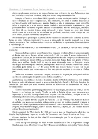 135
Léon Denis – O Problema do Ser, do Destino e da Dor
cinco ou seis vezes, sentou-se ao piano, dizendo que se tratava de uma habanera, o que
era verdade, e repetiu-a, senão no todo, pelo menos nas partes essenciais.
Invenção – É muitas vezes bem difícil, quando se ouve um improvisador, distinguir o
que é invenção do que é reprodução, pela memória, de árias e trechos musicais já
ouvidos. É certo, entretanto, que, quando Pepito se põe a improvisar, raras vezes lhe
falha a inspiração e acha, muitas vezes, melodias extremamente interessantes, que
pareceram mais ou menos originais a todos os assistentes. Há uma introdução, um meio,
um fim; há, ao mesmo tempo, uma variedade e uma riqueza de sons que talvez
admirassem, se se tratasse de um músico de profissão, mas que, numa criança de três
anos e meio, causam verdadeira estupefação.”
Desde essa época prosseguiu o jovem artista o curso dos seus triunfos cada vez maiores.
Tendo-se feito violinista incomparável, causa a admiração do mundo musical com o seu
talento prematuro. Deu também muitos concertos em Leipzig e representações musicais em
S. Petersburgo.164
Assinalava-se de Rennes, a 28 de novembro de 1911, ao Le Matin, o caso de outra criança
musicista:
“Nossa cidade possui um novo Mozart. Esse pequeno prodígio, filho de um empregado
da Posta, nasceu em Rennes a 8 de outubro de 1904; tem, pois, 7 anos e dois meses. O
jovem René Guillon, tal é o nome dessa criança extraordinária, compõe, não obstante sua
idade, e executa ao piano sinfonias, sonatas, melodias, fugas, duos para piano e violão,
duos para violões. Ainda bebê já parecia com disposição para o desenho; sentiu
inclinação muito viva para a música, em seguida à audição da Marcha Fúnebre de Chopin,
executada pela banda do 41º de Linha. Posto que nunca tivesse tocado um único
instrumento, assim que entrou em casa dos pais, pôs-se ao piano e executou a célebre
peça.
Desde esse momento, começou a compor, ao correr da inspiração, pedaços de música
que fazem a admiração dos professores do Conservatório.”
Ajuntemos a essa lista dos meninos músicos o nome de Willy Ferreros que, com a idade
de 4 anos e meio, dirigia com maestria a orquestra do Folies-Bergère, de Paris, depois a do
Cassino de Lyon. Eis o que a seu respeito nos diz, no número de 17 de fevereiro de 1911, a
revista Comédia:
“É um homenzinho que traz já garbosamente o traje negro, as calças de cetim, o colete
branco e as botinas de verniz. Tendo na mão a batuta, dirige com desembaraço,
segurança e precisão incomparáveis uma orquestra de 80 músicos, sempre atento às
menores particularidades, escrupuloso observador do ritmo...
Há dias, ao acaso de uma viagem ao Meio-dia (Sul da França), o Sr. Clément Baunel
descobriu esse pequeno prodígio; entusiasmou-se com tal instinto musical e trouxe o
menino para Paris, que conquistou desde ontem à tarde. Ao correr da revista do Folies-
Bergère, Willy Ferreros regeu, com os Cadets, de Souza, a Sylvia, de Léo Delibes. Foi um
extraordinário acontecimento.”
O Intransigeant, de 22 de junho de 1911, acrescenta que ele é igualmente admirável na
direção das Sinfonias de Haydn, na marcha do Tannhauser e na Dança de Anitra, de Grieg.
Citemos também Le Soir, de Bruxelas,165
“Entre os rapazes-prodígio do Novo Mundo, devemos citar um, o engenheiro George
Steuber, que conta 13 primaveras, e Harry Dugan, que ainda não completou 9 anos. Harry
na enumeração que faz de algumas crianças
notáveis de além-mar:
 