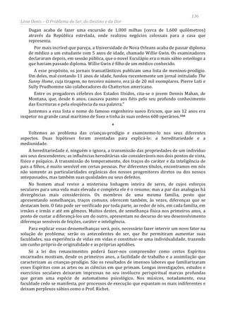 136
Léon Denis – O Problema do Ser, do Destino e da Dor
Dugan acaba de fazer uma excursão de 1.000 milhas (cerca de 1.600 quilômetros)
através da República estrelada, onde realizou negócios colossais para a casa que
representa.
Por mais incrível que pareça, a Universidade de Nova Orleans acaba de passar diploma
de médico a um estudante com 5 anos de idade, chamado Willie Gwin. Os examinadores
declararam depois, em sessão pública, que o novel Esculápio era o mais sábio osteólogo a
que haviam passado diploma. Willie Gwin é filho de um médico conhecido.
A esse propósito, os jornais transatlânticos publicam uma lista de meninos-prodígio.
Um deles, mal contando 11 anos de idade, fundou recentemente um jornal intitulado The
Sunny Home, cuja tiragem, no terceiro número, era já de 20 mil exemplares. Pierre Loti e
Sully Prudhomme são colaboradores do Chatterton americano.
Entre os pregadores célebres dos Estados Unidos, cita-se o jovem Dennis Mahan, de
Montana, que, desde 6 anos, causava pasmo aos fiéis pelo seu profundo conhecimento
das Escrituras e pela eloqüência da sua palavra.”
Juntemos a essa lista o nome do famoso engenheiro sueco Ericson, que aos 12 anos era
inspetor no grande canal marítimo de Suez e tinha às suas ordens 600 operários.166
*
Voltemos ao problema das crianças-prodígio e examinemo-lo nos seus diferentes
aspectos. Duas hipóteses foram aventadas para explicá-lo: a hereditariedade e a
mediunidade.
A hereditariedade é, ninguém o ignora, a transmissão das propriedades de um indivíduo
aos seus descendentes; as influências hereditárias são consideráveis nos dois pontos de vista,
físico e psíquico. A transmissão do temperamento, dos traços do caráter e da inteligência de
pais a filhos, é muito sensível em certas pessoas. Por diferentes títulos, encontramos em nós
não somente as particularidades orgânicas dos nossos progenitores diretos ou dos nossos
antepassados, mas também suas qualidades ou seus defeitos.
No homem atual revive a misteriosa linhagem inteira de seres, de cujos esforços
seculares para uma vida mais elevada e completa ele é o resumo; mas a par das analogias há
divergências mais consideráveis. Os membros de uma mesma família, posto que
apresentando semelhanças, traços comuns, oferecem também, às vezes, diferenças que se
destacam bem. O fato pode ser verificado por toda parte, ao redor de nós, em cada família, em
irmãos e irmãs e até em gêmeos. Muitos destes, de semelhança física nos primeiros anos, a
ponto de custar a diferençá-los um do outro, apresentam no decurso do seu desenvolvimento
diferenças sensíveis de feições, caráter e inteligência.
Para explicar essas dessemelhanças será, pois, necessário fazer intervir um novo fator na
solução do problema; serão os antecedentes do ser, que lhe permitiram aumentar suas
faculdades, sua experiência de vidas em vidas e constituir-se uma individualidade, trazendo
um cunho próprio de originalidade e as próprias aptidões.
Só a lei dos renascimentos poderá fazer-nos compreender como certos Espíritos
encarnados mostram, desde os primeiros anos, a facilidade de trabalho e a assimilação que
caracterizam as crianças-prodígio. São os resultados de imensos labores que familiarizaram
esses Espíritos com as artes ou as ciências em que primam. Longas investigações, estudos e
exercícios seculares deixaram impressas no seu invólucro perispiritual marcas profundas
que geram uma espécie de automatismo psicológico. Nos músicos, notadamente, essa
faculdade cedo se manifesta, por processos de execução que espantam os mais indiferentes e
deixam perplexos sábios como o Prof. Richet.
 