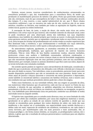 137
Léon Denis – O Problema do Ser, do Destino e da Dor
Existem, nesses jovens, reservas consideráveis de conhecimentos armazenados na
consciência profunda e que, daí, transbordam para a consciência física, de modo que
produzem as manifestações precoces do talento e do gênio. Posto que parecendo anormais,
não são, entretanto, mais do que conseqüência do labor e dos esforços continuados através
dos tempos. É a essa reserva, a esse capital indestrutível do ser, que F. Myers chama
consciência subliminal e que se encontra em cada um de nós; revela-se não só no senso
artístico, científico ou literário, mas também por todas as aquisições do Espírito, tanto na
ordem moral, quanto na ordem intelectual.
A concepção do bem, do justo, a noção do dever, são muito mais vivas em certos
indivíduos e em certas raças do que noutros; não resultam somente da educação atual, como
se pode reconhecer por uma observação atenta dos indivíduos nas suas impulsões
espontâneas, mas também do cabedal próprio que trazem ao nascer. A educação desenvolve
esses germens nativos, permite que se expandam e produzam todos os seus frutos; mas, por
si só, seria incapaz de incubar tão profundamente aos recém-vindos as noções superiores que
lhes dominam toda a existência, o que cotidianamente é verificado nas raças inferiores,
refratárias a certas idéias morais e sobre quem a educação pouca influência tem.
Os antecedentes explicam, igualmente, as anomalias estranhas de seres com caráter
selvagem, indisciplinado, malfazejo, que aparecem de repente em centros honestos
civilizados. Têm-se visto filhos de boa família cometerem roubos, atearem incêndios,
praticarem crimes com audácia e habilidade consumadas, sofrerem condenações e
desonrarem o nome que usavam; em certas crianças citam-se atos de ferocidade sanguinária
que não encontram explicação nem em seus parentes próximos, nem em sua ascendência.
Adolescentes, por exemplo, matam os animais domésticos que lhes caem nas mãos, depois de
os terem torturado com rematada crueldade.
Em sentido oposto podem-se registrar casos extraordinários de dedicação, considerada a
idade dos que os praticam; salvamentos são efetuados com reflexão e decisão por crianças de
dez anos de idade ou menos. Tais indivíduos, como os precedentes, parecem trazer para este
mundo disposições particulares que não se encontram nos seus parentes. Assim como se
vêem anjos de pureza e doçura nascerem e crescerem em meios grosseiros e depravados,
assim também se encontram ladrões e assassinos em famílias virtuosas, num e noutro caso
em condições tais que nenhum precedente atávico pode dar a chave do enigma.
Todos esses fenômenos, na sua variedade infinita, têm sua origem no passado da alma,
nas numerosas vidas humanas que ela percorreu; cada um traz ao nascer os frutos da sua
evolução, a intuição do que aprendeu, as aptidões adquiridas nos diversos domínios do
pensamento e da obra social, na Ciência, no comércio, na indústria, na navegação, na guerra,
etc.; traz habilidade para determinada coisa em particular, conforme sua atividade se tenha
exercitado nesse ou naquele sentido.
O Espírito tem capacidade para os estudos mais diversos; mas, no curso limitado da vida
terrestre, por efeito das condições ambientes, por causa das exigências materiais e sociais,
geralmente só se aplica ao estudo de um número restrito de questões e, desde que sua
vontade se encaminhou para qualquer dos vastos domínios do saber, em razão das suas
tendências e das noções em si acumuladas, sua superioridade nesse sentido declara-se e
define cada vez mais; repercute de existência em existência, revelando-se, em cada vinda à
arena terrestre, por manifestações cada vez mais precoces e mais acentuadas. Daí, as
crianças-prodígio e, em forma menos distinta, as vocações, as predisposições nativas; daí o
talento, o gênio, que são o resultado de esforços perseverantes e contínuos para um objetivo
determinado.
 