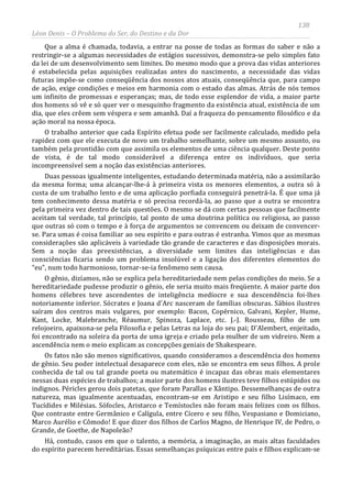 138
Léon Denis – O Problema do Ser, do Destino e da Dor
Que a alma é chamada, todavia, a entrar na posse de todas as formas do saber e não a
restringir-se a algumas necessidades de estágios sucessivos, demonstra-se pelo simples fato
da lei de um desenvolvimento sem limites. Do mesmo modo que a prova das vidas anteriores
é estabelecida pelas aquisições realizadas antes do nascimento, a necessidade das vidas
futuras impõe-se como conseqüência dos nossos atos atuais, conseqüência que, para campo
de ação, exige condições e meios em harmonia com o estado das almas. Atrás de nós temos
um infinito de promessas e esperanças; mas, de todo esse esplendor de vida, a maior parte
dos homens só vê e só quer ver o mesquinho fragmento da existência atual, existência de um
dia, que eles crêem sem véspera e sem amanhã. Daí a fraqueza do pensamento filosófico e da
ação moral na nossa época.
O trabalho anterior que cada Espírito efetua pode ser facilmente calculado, medido pela
rapidez com que ele executa de novo um trabalho semelhante, sobre um mesmo assunto, ou
também pela prontidão com que assimila os elementos de uma ciência qualquer. Deste ponto
de vista, é de tal modo considerável a diferença entre os indivíduos, que seria
incompreensível sem a noção das existências anteriores.
Duas pessoas igualmente inteligentes, estudando determinada matéria, não a assimilarão
da mesma forma; uma alcançar-lhe-á à primeira vista os menores elementos, a outra só à
custa de um trabalho lento e de uma aplicação porfiada conseguirá penetrá-la. É que uma já
tem conhecimento dessa matéria e só precisa recordá-la, ao passo que a outra se encontra
pela primeira vez dentro de tais questões. O mesmo se dá com certas pessoas que facilmente
aceitam tal verdade, tal princípio, tal ponto de uma doutrina política ou religiosa, ao passo
que outras só com o tempo e à força de argumentos se convencem ou deixam de convencer-
se. Para umas é coisa familiar ao seu espírito e para outras é estranha. Vimos que as mesmas
considerações são aplicáveis à variedade tão grande de caracteres e das disposições morais.
Sem a noção das preexistências, a diversidade sem limites das inteligências e das
consciências ficaria sendo um problema insolúvel e a ligação dos diferentes elementos do
“eu”, num todo harmonioso, tornar-se-ia fenômeno sem causa.
O gênio, dizíamos, não se explica pela hereditariedade nem pelas condições do meio. Se a
hereditariedade pudesse produzir o gênio, ele seria muito mais freqüente. A maior parte dos
homens célebres teve ascendentes de inteligência medíocre e sua descendência foi-lhes
notoriamente inferior. Sócrates e Joana d'Arc nasceram de famílias obscuras. Sábios ilustres
saíram dos centros mais vulgares, por exemplo: Bacon, Copérnico, Galvani, Kepler, Hume,
Kant, Locke, Malebranche, Réaumur, Spinoza, Laplace, etc. J.-J. Rousseau, filho de um
relojoeiro, apaixona-se pela Filosofia e pelas Letras na loja do seu pai; D'Alembert, enjeitado,
foi encontrado na soleira da porta de uma igreja e criado pela mulher de um vidreiro. Nem a
ascendência nem o meio explicam as concepções geniais de Shakespeare.
Os fatos não são menos significativos, quando consideramos a descendência dos homens
de gênio. Seu poder intelectual desaparece com eles, não se encontra em seus filhos. A prole
conhecida de tal ou tal grande poeta ou matemático é incapaz das obras mais elementares
nessas duas espécies de trabalhos; a maior parte dos homens ilustres teve filhos estúpidos ou
indignos. Péricles gerou dois patetas, que foram Parallas e Xântipo. Dessemelhanças de outra
natureza, mas igualmente acentuadas, encontram-se em Aristipo e seu filho Lisímaco, em
Tucídides e Milésias. Sófocles, Aristarco e Temístocles não foram mais felizes com os filhos.
Que contraste entre Germânico e Calígula, entre Cícero e seu filho, Vespasiano e Domiciano,
Marco Aurélio e Cômodo! E que dizer dos filhos de Carlos Magno, de Henrique IV, de Pedro, o
Grande, de Goethe, de Napoleão?
Há, contudo, casos em que o talento, a memória, a imaginação, as mais altas faculdades
do espírito parecem hereditárias. Essas semelhanças psíquicas entre pais e filhos explicam-se
 