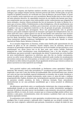 139
Léon Denis – O Problema do Ser, do Destino e da Dor
pela atração e simpatia; são Espíritos similares atraídos uns para os outros por inclinações
análogas e que antigas relações uniram. Generans generat sibi simile. Tal fato pode, no que diz
respeito às aptidões musicais, ser verificado nos casos de Mozart e do jovem Pepito, os quais
são, no entanto, muito superiores aos seus ascendentes. Mozart brilha entre os seus como um
sol entre planetas obscuros. As capacidades musicais da sua família não bastam para fazer-
nos compreender que aos quatro anos tenha podido revelar conhecimentos que ninguém lhe
havia ensinado e mostrar ciência profunda das leis da harmonia. De todos os Mozart, foi o
único que se tornou célebre. Evidentemente as altas Inteligências, a fim de manifestarem com
mais liberdade suas faculdades, escolhem, para reencarnar, um meio em que haja comunhão
de gostos e em que os organismos materiais se vão, de geração em geração, acomodando às
aptidões, cuja aquisição elas prosseguem. Dá-se isso particularmente com os grandes
músicos, para quem condições especiais de sensação e percepção são indispensáveis; mas, na
maior parte dos casos, o gênio aparece no seio de uma família sem antecessor nem sucessor
no encadeamento das gerações. Os grandes gênios moralizadores, os fundadores de religiões,
Lao-Tse, Buda, Zaratustra, Cristo e Maomé pertencem a essa classe de Espíritos; à mesma
classe pertencem também poderosas Inteligências que tiveram neste mundo os nomes
imortais de Platão, Dante, Newton, G. Bruno, etc.
Se as exceções fulgurantes ou funestas, criadas numa família pelo aparecimento de um
homem de gênio ou de um criminoso, fossem simples casos de atavismo, dever-se-ia
encontrar na genealogia respectiva o ancestral que serviu de modelo, de tipo primitivo a essa
manifestação; ora, quase nunca isso se dá, quer num, quer noutro sentido. Poderiam
perguntar-nos como conciliaremos essas dessemelhanças com a lei das atrações e das
semelhanças, que parece presidir à aproximação das almas? A penetração em certas famílias
de seres sensivelmente superiores ou inferiores, que vêm dar ou receber ensinamento,
exercer ou sofrer novas influências, é facilmente explicável; pode resultar do encadeamento
dos ensinos comuns que, em certos pontos, se tornam a unir e se enlaçam como conseqüência
de afeições ou ódios mútuos do passado, forças igualmente atrativas que reúnem as almas em
planos sucessivos na vasta espiral de sua evolução.
*
Seria possível explicar pela mediunidade os fenômenos acima apontados? Alguns o
tentaram. Nós mesmos, numa obra precedente,167
Se analisarmos com cuidado os casos apontados, reconheceremos que o gênio dos jovens
prodígios lhes é muito pessoal; a aplicação dele é regulada por sua própria vontade. Suas
obras, por mais originais e admiráveis que pareçam, ressentem-se sempre da idade de seus
reconhecemos que o gênio deve muito à
inspiração e que esta é uma das formas da mediunidade. Mas acrescentávamos que, mesmo
nos casos em que essa faculdade especial nitidamente se desenha, não se pode considerar o
homem de gênio como um simples instrumento, assim como o é, antes de tudo, o médium
propriamente dito. O gênio, dissemos nós, é principalmente aquisição do passado, o resultado
de pacientes estudos seculares, de lenta e dolorosa iniciação. Esses antecedentes
desenvolveram no ser uma profunda sensibilidade que o torna acessível às influências
elevadas.
Há diferenças apreciáveis entre as manifestações intelectuais das crianças-prodígio e a
mediunidade tomada no seu sentido geral. Esta tem um caráter intermitente, passageiro,
anormal. O médium não pode exercer sua faculdade a cada momento; são precisas condições
especiais, difíceis, às vezes, de reunir, ao passo que as crianças-prodígio podem utilizar seus
talentos a cada passo, constantemente, como nós mesmos o podemos fazer com as nossas
próprias aquisições mentais.
 