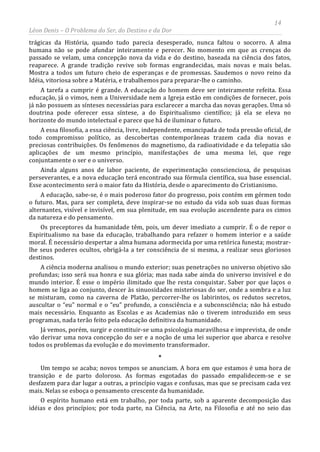 14
Léon Denis – O Problema do Ser, do Destino e da Dor
trágicas da História, quando tudo parecia desesperado, nunca faltou o socorro. A alma
humana não se pode afundar inteiramente e perecer. No momento em que as crenças do
passado se velam, uma concepção nova da vida e do destino, baseada na ciência dos fatos,
reaparece. A grande tradição revive sob formas engrandecidas, mais novas e mais belas.
Mostra a todos um futuro cheio de esperanças e de promessas. Saudemos o novo reino da
Idéia, vitoriosa sobre a Matéria, e trabalhemos para preparar-lhe o caminho.
A tarefa a cumprir é grande. A educação do homem deve ser inteiramente refeita. Essa
educação, já o vimos, nem a Universidade nem a Igreja estão em condições de fornecer, pois
já não possuem as sínteses necessárias para esclarecer a marcha das novas gerações. Uma só
doutrina pode oferecer essa síntese, a do Espiritualismo científico; já ela se eleva no
horizonte do mundo intelectual e parece que há de iluminar o futuro.
A essa filosofia, a essa ciência, livre, independente, emancipada de toda pressão oficial, de
todo compromisso político, as descobertas contemporâneas trazem cada dia novas e
preciosas contribuições. Os fenômenos do magnetismo, da radioatividade e da telepatia são
aplicações de um mesmo princípio, manifestações de uma mesma lei, que rege
conjuntamente o ser e o universo.
Ainda alguns anos de labor paciente, de experimentação conscienciosa, de pesquisas
perseverantes, e a nova educação terá encontrado sua fórmula científica, sua base essencial.
Esse acontecimento será o maior fato da História, desde o aparecimento do Cristianismo.
A educação, sabe-se, é o mais poderoso fator do progresso, pois contém em gérmen todo
o futuro. Mas, para ser completa, deve inspirar-se no estudo da vida sob suas duas formas
alternantes, visível e invisível, em sua plenitude, em sua evolução ascendente para os cimos
da natureza e do pensamento.
Os preceptores da humanidade têm, pois, um dever imediato a cumprir. É o de repor o
Espiritualismo na base da educação, trabalhando para refazer o homem interior e a saúde
moral. É necessário despertar a alma humana adormecida por uma retórica funesta; mostrar-
lhe seus poderes ocultos, obrigá-la a ter consciência de si mesma, a realizar seus gloriosos
destinos.
A ciência moderna analisou o mundo exterior; suas penetrações no universo objetivo são
profundas; isso será sua honra e sua glória; mas nada sabe ainda do universo invisível e do
mundo interior. É esse o império ilimitado que lhe resta conquistar. Saber por que laços o
homem se liga ao conjunto, descer às sinuosidades misteriosas do ser, onde a sombra e a luz
se misturam, como na caverna de Platão, percorrer-lhe os labirintos, os redutos secretos,
auscultar o “eu” normal e o “eu” profundo, a consciência e a subconsciência; não há estudo
mais necessário. Enquanto as Escolas e as Academias não o tiverem introduzido em seus
programas, nada terão feito pela educação definitiva da humanidade.
Já vemos, porém, surgir e constituir-se uma psicologia maravilhosa e imprevista, de onde
vão derivar uma nova concepção do ser e a noção de uma lei superior que abarca e resolve
todos os problemas da evolução e do movimento transformador.
*
Um tempo se acaba; novos tempos se anunciam. A hora em que estamos é uma hora de
transição e de parto doloroso. As formas esgotadas do passado empalidecem-se e se
desfazem para dar lugar a outras, a princípio vagas e confusas, mas que se precisam cada vez
mais. Nelas se esboça o pensamento crescente da humanidade.
O espírito humano está em trabalho, por toda parte, sob a aparente decomposição das
idéias e dos princípios; por toda parte, na Ciência, na Arte, na Filosofia e até no seio das
 