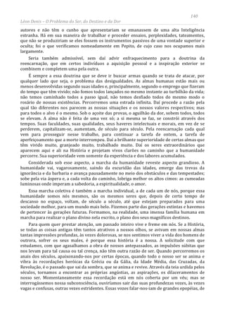 140
Léon Denis – O Problema do Ser, do Destino e da Dor
autores e não têm o cunho que apresentariam se emanassem de uma alta Inteligência
estranha. Há em sua maneira de trabalhar e proceder ensaios, perplexidades, tateamentos,
que não se produziriam se eles fossem os instrumentos passivos de uma vontade superior e
oculta; foi o que verificamos nomeadamente em Pepito, de cujo caso nos ocupamos mais
largamente.
Seria também admissível, sem daí advir enfraquecimento para a doutrina da
reencarnação, que em certos indivíduos a aquisição pessoal e a inspiração exterior se
combinem e completem uma pela outra.
É sempre a essa doutrina que se deve ir buscar armas quando se trata de atacar, por
qualquer lado que seja, o problema das desigualdades. As almas humanas estão mais ou
menos desenvolvidas segundo suas idades e, principalmente, segundo o emprego que fizeram
do tempo que têm vivido; não fomos todos lançados no mesmo instante ao turbilhão da vida;
não temos caminhado todos a passo igual, não temos desfiado todos do mesmo modo o
rosário de nossas existências. Percorremos uma estrada infinita. Daí procede a razão pela
qual tão diferentes nos parecem as nossas situações e os nossos valores respectivos; mas
para todos o alvo é o mesmo. Sob o açoite das provas, o aguilhão da dor, sobem todos, todos
se elevam. A alma não é feita de uma vez só; a si mesma se faz, se constrói através dos
tempos. Suas faculdades, suas qualidades, seus haveres intelectuais e morais, em vez de se
perderem, capitalizam-se, aumentam, de século para século. Pela reencarnação cada qual
vem para prosseguir nesse trabalho, para continuar a tarefa de ontem, a tarefa de
aperfeiçoamento que a morte interrompeu. Daí a brilhante superioridade de certas almas que
têm vivido muito, granjeado muito, trabalhado muito. Daí os seres extraordinários que
aparecem aqui e ali na História e projetam vivos clarões no caminho que a humanidade
percorre. Sua superioridade vem somente da experiência e dos labores acumulados.
Considerada sob esse aspecto, a marcha da humanidade reveste aspecto grandioso. A
humanidade vai, vagarosamente, saindo da escuridão das idades, emerge das trevas da
ignorância e da barbaria e avança pausadamente no meio dos obstáculos e das tempestades;
sobe pela via áspera e, a cada volta do caminho, lobriga melhor os altos cimos: as cumeadas
luminosas onde imperam a sabedoria, a espiritualidade, o amor.
Essa marcha coletiva é também a marcha individual, a de cada um de nós, porque essa
humanidade somos nós mesmos, são os mesmos seres que, depois de certo tempo de
descanso no espaço, voltam, de século a século, até que estejam preparados para uma
sociedade melhor, para um mundo mais belo. Fizemos parte das gerações extintas e havemos
de pertencer às gerações futuras. Formamos, na realidade, uma imensa família humana em
marcha para realizar o plano divino nela escrito, o plano dos seus magníficos destinos.
Para quem quer prestar atenção, um passado inteiro vive e freme em nós. Se a História,
se todas as coisas antigas têm tantos atrativos a nossos olhos, se avivam em nossas almas
tantas impressões profundas, às vezes dolorosas, se nos sentimos viver a vida dos homens de
outrora, sofrer os seus males, é porque essa história é a nossa. A solicitude com que
estudamos, com que agasalhamos a obra de nossos antepassados, as impulsões súbitas que
nos levam para tal causa ou tal crença, não têm outra razão de ser. Quando percorremos os
anais dos séculos, apaixonando-nos por certas épocas, quando todo o nosso ser se anima e
vibra às recordações heróicas da Grécia ou da Gália, da Idade Média, das Cruzadas, da
Revolução, é o passado que sai da sombra, que se anima e revive. Através da teia urdida pelos
séculos, tornamos a encontrar as próprias angústias, as aspirações, os dilaceramentos de
nosso ser. Momentaneamente essa recordação está em nós coberta por um véu; mas se
interrogássemos nossa subconsciência, ouviríamos sair das suas profundezas vozes, às vezes
vagas e confusas, outras vezes estridentes. Essas vozes falar-nos-iam de grandes epopéias, de
 