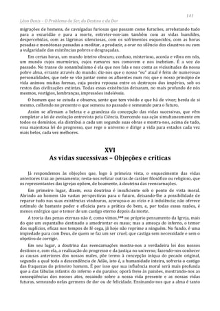 141
Léon Denis – O Problema do Ser, do Destino e da Dor
migrações de homens, de cavalgadas furiosas que passam como furacões, arrebatando tudo
para a escuridão e para a morte, entreter-nos-iam também com as vidas humildes,
despercebidas, com as lágrimas silenciosas, com os sofrimentos esquecidos, com as horas
pesadas e monótonas passadas a meditar, a produzir, a orar no silêncio dos claustros ou com
a vulgaridade das existências pobres e desgraçadas.
Em certas horas, um mundo inteiro obscuro, confuso, misterioso, acorda e vibra em nós,
um mundo cujos murmúrios, cujos rumores nos comovem e nos inebriam. É a voz do
passado. No transe do sonambulismo é ela que nos fala e nos conta as vicissitudes da nossa
pobre alma, errante através do mundo; diz-nos que o nosso “eu” atual é feito de numerosas
personalidades, que nele se vão juntar como os afluentes num rio; que o nosso princípio de
vida animou muitas formas, cuja poeira repousa entre os destroços dos impérios, sob os
restos das civilizações extintas. Todas essas existências deixaram, no mais profundo de nós
mesmos, vestígios, lembranças, impressões indeléveis.
O homem que se estuda e observa, sente que tem vivido e que há de viver; herda de si
mesmo, colhendo no presente o que semeou no passado e semeando para o futuro.
Assim se afirmam a beleza e a grandeza da concepção das vidas sucessivas, que vêm
completar a lei de evolução entrevista pela Ciência. Exercendo sua ação simultaneamente em
todos os domínios, ela distribui a cada um segundo suas obras e mostra-nos, acima de tudo,
essa majestosa lei do progresso, que rege o universo e dirige a vida para estados cada vez
mais belos, cada vez melhores.
XVI
As vidas sucessivas – Objeções e críticas
Já respondemos às objeções que, logo à primeira vista, o esquecimento das vidas
anteriores traz ao pensamento; resta-nos refutar outras de caráter filosófico ou religioso, que
os representantes das igrejas opõem, de boamente, à doutrina das reencarnações.
Em primeiro lugar, dizem, essa doutrina é insuficiente sob o ponto de vista moral.
Abrindo ao homem tão vastas perspectivas para o futuro, deixando-lhe a possibilidade de
reparar tudo nas suas existências vindouras, acoroçoa-o ao vício e à indolência; não oferece
estímulo de bastante poder e eficácia para a prática do bem, e, por todas essas razões, é
menos enérgico que o temor de um castigo eterno depois da morte.
A teoria das penas eternas não é, como vimos,168
Em seu lugar, a doutrina das reencarnações mostra-nos a verdadeira lei dos nossos
destinos e, com ela, a realização do progresso e da justiça no universo; fazendo-nos conhecer
as causas anteriores dos nossos males, põe termo à concepção iníqua do pecado original,
segundo a qual toda a descendência de Adão, isto é, a humanidade inteira, sofreria o castigo
das fraquezas do primeiro homem. É por isso que sua influência moral será mais profunda
que a das fábulas infantis do inferno e do paraíso; oporá freio às paixões, mostrando-nos as
conseqüências dos nossos atos, recaindo sobre a nossa vida presente e as nossas vidas
futuras, semeando nelas germens de dor ou de felicidade. Ensinando-nos que a alma é tanto
no próprio pensamento da Igreja, mais
do que um espantalho destinado a amedrontar os maus; mas a ameaça do inferno, o temor
dos suplícios, eficaz nos tempos de fé cega, já hoje não reprime a ninguém. No fundo, é uma
impiedade para com Deus, de quem se faz um ser cruel, que castiga sem necessidade e sem o
objetivo de corrigir.
 