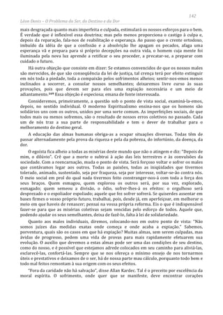 142
Léon Denis – O Problema do Ser, do Destino e da Dor
mais desgraçada quanto mais imperfeita e culpada, estimulará os nossos esforços para o bem.
É verdade que é inflexível essa doutrina; mas pelo menos proporciona o castigo à culpa e,
depois da reparação, fala-nos de reabilitação e esperança. Ao passo que o crente ortodoxo,
imbuído da idéia de que a confissão e a absolvição lhe apagam os pecados, afaga uma
esperança vã e prepara para si próprio decepções na outra vida, o homem cuja mente foi
iluminada pela nova luz aprende a retificar o seu proceder, a precatar-se, a preparar com
cuidado o futuro.
Há outra objeção que consiste em dizer: Se estamos convencidos de que os nossos males
são merecidos, de que são conseqüência da lei de justiça, tal crença terá por efeito extinguir
em nós toda a piedade, toda a compaixão pelos sofrimentos alheios; sentir-nos-emos menos
inclinados a socorrer, a consolar nossos semelhantes; deixaremos livre curso às suas
provações, pois que devem ser para eles uma expiação necessária e um meio de
adiantamento.169
“Fora da caridade não há salvação”, disse Allan Kardec. Tal é o preceito por excelência da
moral espírita. O sofrimento, onde quer que se manifeste, deve encontrar corações
Essa objeção é especiosa; emana de fonte interessada.
Consideremos, primeiramente, a questão sob o ponto de vista social, examiná-la-emos,
depois, no sentido individual. O moderno Espiritualismo ensina-nos que os homens são
solidários uns com os outros, unidos por uma sorte comum. As imperfeições sociais, de que
todos mais ou menos sofremos, são o resultado de nossos erros coletivos no passado. Cada
um de nós traz a sua parte de responsabilidade e tem o dever de trabalhar para o
melhoramento do destino geral.
A educação das almas humanas obriga-as a ocupar situações diversas. Todas têm de
passar alternadamente pela prova da riqueza e pela da pobreza, do infortúnio, da doença, da
dor.
O egoísta fica alheio a todas as misérias deste mundo que não o atingem e diz: “Depois de
mim, o dilúvio”. Crê que a morte o subtrai à ação das leis terrestres e às convulsões da
sociedade. Com a reencarnação, muda o ponto de vista. Será forçoso voltar e sofrer os males
que contávamos legar aos outros. Todas as paixões, todas as iniqüidades que tivermos
tolerado, animado, sustentado, seja por fraqueza, seja por interesse, voltar-se-ão contra nós.
O meio social em prol do qual nada tivermos feito constranger-nos-á com toda a força dos
seus braços. Quem esmagou, quem explorou os outros será, por sua vez, explorado,
esmagado; quem semeou a divisão, o ódio, sofrer-lhes-á os efeitos: o orgulhoso será
desprezado e o espoliador espoliado; aquele que fez sofrer sofrerá. Se quiserdes assentar em
bases firmes o vosso próprio futuro, trabalhai, pois, desde já, em aperfeiçoar, em melhorar o
meio em que haveis de renascer; pensai na vossa própria reforma. Eis o que é indispensável
fazer-se para que as misérias coletivas sejam vencidas pelo esforço de todos. Aquele que,
podendo ajudar os seus semelhantes, deixa de fazê-lo, falta à lei de solidariedade.
Quanto aos males individuais, diremos, colocando-nos em outro ponto de vista: “Não
somos juízes das medidas exatas onde começa e onde acaba a expiação.” Sabemos,
porventura, quais são os casos em que há expiação? Muitas almas, sem serem culpadas, mas
ávidas de progresso, pedem uma vida de provas para mais rapidamente efetuarem sua
evolução. O auxílio que devemos a estas almas pode ser uma das condições de seu destino,
como do nosso, e é possível que estejamos adrede colocados em seu caminho para aliviá-las,
esclarecê-las, confortá-las. Sempre que se nos ofereça o mínimo ensejo de nos tornarmos
úteis e prestativos e deixamos de o ser, há de nossa parte mau cálculo, porquanto todo bem e
todo mal feitos remontam à sua origem com os seus efeitos.
 