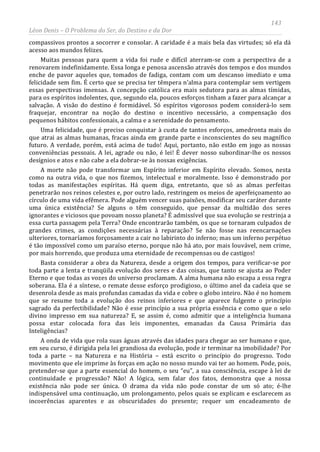 143
Léon Denis – O Problema do Ser, do Destino e da Dor
compassivos prontos a socorrer e consolar. A caridade é a mais bela das virtudes; só ela dá
acesso aos mundos felizes.
Muitas pessoas para quem a vida foi rude e difícil aterram-se com a perspectiva de a
renovarem indefinidamente. Essa longa e penosa ascensão através dos tempos e dos mundos
enche de pavor aqueles que, tomados de fadiga, contam com um descanso imediato e uma
felicidade sem fim. É certo que se precisa ter têmpera n’alma para contemplar sem vertigem
essas perspectivas imensas. A concepção católica era mais sedutora para as almas tímidas,
para os espíritos indolentes, que, segundo ela, poucos esforços tinham a fazer para alcançar a
salvação. A visão do destino é formidável. Só espíritos vigorosos podem considerá-lo sem
fraquejar, encontrar na noção do destino o incentivo necessário, a compensação dos
pequenos hábitos confessionais, a calma e a serenidade do pensamento.
Uma felicidade, que é preciso conquistar à custa de tantos esforços, amedronta mais do
que atrai as almas humanas, fracas ainda em grande parte e inconscientes do seu magnífico
futuro. A verdade, porém, está acima de tudo! Aqui, portanto, não estão em jogo as nossas
conveniências pessoais. A lei, agrade ou não, é lei! É dever nosso subordinar-lhe os nossos
desígnios e atos e não cabe a ela dobrar-se às nossas exigências.
A morte não pode transformar um Espírito inferior em Espírito elevado. Somos, nesta
como na outra vida, o que nos fizemos, intelectual e moralmente. Isso é demonstrado por
todas as manifestações espíritas. Há quem diga, entretanto, que só as almas perfeitas
penetrarão nos reinos celestes e, por outro lado, restringem os meios de aperfeiçoamento ao
círculo de uma vida efêmera. Pode alguém vencer suas paixões, modificar seu caráter durante
uma única existência? Se alguns o têm conseguido, que pensar da multidão dos seres
ignorantes e viciosos que povoam nosso planeta? É admissível que sua evolução se restrinja a
essa curta passagem pela Terra? Onde encontrarão também, os que se tornaram culpados de
grandes crimes, as condições necessárias à reparação? Se não fosse nas reencarnações
ulteriores, tornaríamos forçosamente a cair no labirinto do inferno; mas um inferno perpétuo
é tão impossível como um paraíso eterno, porque não há ato, por mais louvável, nem crime,
por mais horrendo, que produza uma eternidade de recompensas ou de castigos!
Basta considerar a obra da Natureza, desde a origem dos tempos, para verificar-se por
toda parte a lenta e tranqüila evolução dos seres e das coisas, que tanto se ajusta ao Poder
Eterno e que todas as vozes do universo proclamam. A alma humana não escapa a essa regra
soberana. Ela é a síntese, o remate desse esforço prodigioso, o último anel da cadeia que se
desenrola desde as mais profundas camadas da vida e cobre o globo inteiro. Não é no homem
que se resume toda a evolução dos reinos inferiores e que aparece fulgente o princípio
sagrado da perfectibilidade? Não é esse princípio a sua própria essência e como que o selo
divino impresso em sua natureza? E, se assim é, como admitir que a inteligência humana
possa estar colocada fora das leis imponentes, emanadas da Causa Primária das
Inteligências?
A onda de vida que rola suas águas através das idades para chegar ao ser humano e que,
em seu curso, é dirigida pela lei grandiosa da evolução, pode ir terminar na imobilidade? Por
toda a parte – na Natureza e na História – está escrito o princípio do progresso. Todo
movimento que ele imprime às forças em ação no nosso mundo vai ter ao homem. Pode, pois,
pretender-se que a parte essencial do homem, o seu “eu”, a sua consciência, escape à lei de
continuidade e progressão? Não! A lógica, sem falar dos fatos, demonstra que a nossa
existência não pode ser única. O drama da vida não pode constar de um só ato; é-lhe
indispensável uma continuação, um prolongamento, pelos quais se explicam e esclarecem as
incoerências aparentes e as obscuridades do presente; requer um encadeamento de
 