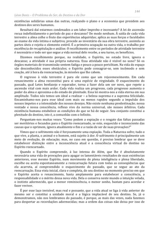 144
Léon Denis – O Problema do Ser, do Destino e da Dor
existências solidárias umas das outras, realçando o plano e a economia que presidem aos
destinos dos seres humanos.
Resultará daí estarmos condenados a um labor ímprobo e incessante? A lei de ascensão
recua indefinidamente o período de paz e descanso? De modo nenhum. À saída de cada vida
terrestre a alma colhe o fruto das experiências adquiridas; aplica as suas forças e faculdades
ao exame da vida íntima e subjetiva; procede ao inventário da sua obra terrestre, assimila as
partes úteis e rejeita o elemento estéril. É a primeira ocupação na outra vida, o trabalho por
excelência de recapitulação e análise. O recolhimento entre os períodos de atividade terrestre
é necessário e todo ser que segue a vida normal dele recebe, a seu turno, os benefícios.
Dizemos recolhimento porque, na realidade, o Espírito, no estado livre, ignora o
descanso; a atividade é sua própria natureza. Essa atividade não é visível no sono? Só os
órgãos materiais de transmissão sentem fadiga e pouco a pouco periclitam. Na vida do espaço
são desconhecidos esses obstáculos; o Espírito pode consagrar-se, sem incômodo e sem
coação, até à hora da reencarnação, às missões que lhe cabem.
O regresso à vida terrestre é para ele como que um rejuvenescimento. Em cada
renascimento a alma reconstitui para si uma espécie de virgindade. O esquecimento do
passado, qual Letes benfazejo e reparador, torna a fazer dela um ser novo, que repete a
ascensão vital com mais ardor. Cada vida realiza um progresso, cada progresso aumenta o
poder da alma e aproxima-a do estado de plenitude. Essa lei mostra-nos a vida eterna em sua
amplitude. Todos nós temos um ideal a realizar – a beleza suprema e a suprema felicidade.
Encaminhamo-nos para esse ideal com mais ou menos rapidez segundo a impulsão dos
nossos ímpetos e a intensidade dos nossos desejos. Não existe nenhuma predestinação; nossa
vontade e nossa consciência, reflexo vivo da norma universal, são nossos árbitros. Cada
existência humana estabelece as condições do que se há de seguir. Seu conjunto constitui a
plenitude do destino, isto é, a comunhão com o Infinito.
Perguntam-nos muitas vezes: “Como podem a expiação e o resgate das faltas passadas
ser meritórios e fecundos para o Espírito reencarnado, se este, esquecido e inconsciente das
causas que o oprimem, ignora atualmente o fim e a razão de ser de suas provações?”
Vimos que o sofrimento não é forçosamente uma expiação. Toda a Natureza sofre; tudo o
que vive, a planta, o animal e o homem, está sujeito à dor. O sofrimento é principalmente um
meio de evolução, de educação; mas, no caso em questão, é preciso lembrar que se deve
estabelecer distinção entre a inconsciência atual e a consciência virtual do destino no
Espírito reencarnado.
Quando o Espírito compreende, à luz intensa do Além, que lhe é absolutamente
necessária uma vida de provações para apagar os lamentáveis resultados de suas existências
anteriores, esse mesmo Espírito, num movimento de plena inteligência e plena liberdade,
escolhe ou aceita espontaneamente a reencarnação futura com todas as conseqüências que
ela acarreta, aí compreendido o esquecimento do passado, que se segue ao ato da
reencarnação. Essa vista inicial, clara e completa, do seu destino no momento preciso em que
o Espírito aceita o renascimento, basta amplamente para estabelecer a consciência, a
responsabilidade e o mérito dessa nova vida. Dela o conserva neste mundo a intuição velada,
o instinto adormecido, que a menor reminiscência, o menor sonho, bastam para acordar e
fazer reviver.
É por esse laço invisível, mas real e possante, que a vida atual se liga à vida anterior do
mesmo ser e constitui a unidade moral e a lógica implacável de seu destino. Se, já o
demonstramos, não nos lembramos do passado, é porque, as mais das vezes, nada fazemos
para despertar as recordações adormecidas; mas a ordem das coisas não deixa por isso de
 