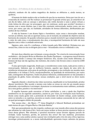 145
Léon Denis – O Problema do Ser, do Destino e da Dor
subsistir, nenhum elo da cadeia magnética do destino se obliterou e, ainda menos, se
quebrou.
O homem de idade madura não se lembra do que fez na meninice. Deixa por isso de ser a
criancinha de outrora e de lhe realizar as promessas? O grande artista que, ao entardecer de
um dia de labor, cede ao cansaço e adormece, não retém durante o sono o plano virtual, a
visão íntima da obra que vai prosseguir, que vai continuar, assim que acordar? Acontece o
mesmo com o nosso destino, que é uma lide constante entrecortada, muitas vezes, em seu
curso, por sonos, que são, na realidade, atividades de formas diferentes, abrilhantadas por
sonhos de luz e beleza!
A vida do homem é um drama lógico e harmônico, cujas cenas e decorações mudam,
variam ao infinito, mas não se apartam nunca, um só instante, da unidade do objetivo nem da
harmonia do conjunto. Só quando voltarmos para o mundo invisível é que compreenderemos
o valor de cada cena, o encadeamento dos atos, a incomparável harmonia do todo em suas
ligações com a vida e a unidade universais.
Sigamos, pois, com fé e confiança, a linha traçada pela Mão Infalível. Dirijamo-nos aos
nossos fins, como os rios se dirigem para o mar – fecundando a terra e refletindo o céu.
*
Há mais duas objeções que reclamam a nossa atenção: “Se a teoria da reencarnação fosse
verdadeira – diz Jacques Brieu no Moniteur des Études Psychiques – o progresso moral deveria
ser sensível desde o começo dos tempos históricos. Ora, sucede coisa muito diferente; os
homens de hoje são tão egoístas, tão violentos, tão cruéis e tão ferozes como o eram há 2.000
anos.” 170
É uma apreciação exagerada. Ainda que a consideremos como exata, nada prova contra a
reencarnação. Sabemos que os melhores homens, aqueles que depois de uma série de
existências alcançaram certo grau de perfeição, prosseguem a sua evolução em mundos mais
adiantados e só voltam à Terra, excepcionalmente, na qualidade de missionários; por outro
lado, contingentes de Espíritos, vindos de planos inferiores, cotidianamente se vão juntando à
população do globo. Como estranhar, nessas condições, que o nível moral se eleve muito
pouco?
Segunda objeção: a doutrina das vidas sucessivas, espalhando-se na humanidade, produz
abusos inevitáveis. Não sucede o mesmo com todas as coisas no seio de um mundo pouco
adiantado, cuja tendência é corromper, desnaturar os ensinamentos mais sublimes, acomodá-
los a seus gostos, paixões e vis interesses?
O orgulho humano pode encontrar aí fartas satisfações e, com a ajuda dos Espíritos
zombeteiros ou da sugestão automática, assiste-se, por vezes, às revelações mais burlescas.
Assim como muita gente tem a pretensão de descender de ilustre estirpe, assim também,
entre os teósofos e os espíritas, encontra-se muito crente vaidoso convencido de ter sido tal
ou qual personagem célebre do passado.
“Em nossos dias – diz Myers –171
Pelo que pessoalmente me diz respeito, conheço por esse mundo afora umas dez pessoas
que afirmam ter sido Joana d'Arc. Seria um nunca acabar se fosse preciso enumerar todos os
casos desse gênero. Não obstante, é possível encontrar nesse terreno alguma parcela de
verdade. Como havemos, porém, de joeirá-la dos erros? Em tais matérias, precisamos
entregar-nos a uma análise atenta e passar tais revelações pelo crivo de uma crítica rigorosa;
investigar primeiramente se a nossa individualidade apresenta traços salientes da pessoa
Anna Kingsford e Edward Maitland pretendiam ser
nada menos do que a Virgem Maria e São João Batista.”
 