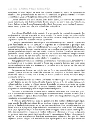146
Léon Denis – O Problema do Ser, do Destino e da Dor
designada; reclamar depois, da parte dos Espíritos reveladores, provas de identidade no
tocante a tais personalidades do passado e a indicação de particularidades e de fatos
desconhecidos, cuja verificação seja possível fazer ulteriormente.
Convém observar que esses abusos, como tantos outros, não derivam da natureza da
causa incriminada, mas da inferioridade do meio em que ela exerce sua ação. Tais abusos,
frutos da ignorância e de uma falsa apreciação, hão de diminuir de importância e desaparecer
com o tempo, graças a uma educação mais sólida e mais prática.
*
Uma última dificuldade ainda subsiste: é a que resulta da contradição aparente dos
ensinamentos espíritas a respeito da reencarnação. Por muito tempo, nos países anglo-
saxônios, as mensagens dos Espíritos não falavam dela; muitas até a negaram e isso serviu de
argumento capital para os adversários do Espiritismo.
Já, em parte, respondemos a essa objeção. Dissemos então que essa anomalia se explicava
pela necessidade em que se achavam os Espíritos de contemporizar, a princípio, com
preconceitos religiosos muito inveterados em certos pontos. Nos países protestantes, hostis à
reencarnação, foram deixados voluntariamente na penumbra, para serem divulgados com o
tempo, quando fosse julgado oportuno, vários pontos da Doutrina. Com efeito, passado esse
período de silêncio, vemos as afirmações espíritas em favor das vidas sucessivas produzirem-
se hoje nos países de além-mar com a mesma intensidade que nos países latinos. Houve
graduação em alguns pontos do ensino; não houve contradição.
As negações derivam quase sempre de Espíritos muito pouco adiantados, para saberem e
poderem ler em si mesmos e discernir o futuro que os espera. Sabemos que essas almas
passam pela reencarnação sem a preverem e, chegada a hora, são imersas na vida material
como num sonho anestésico.
Os preconceitos de raça e de religião, que na Terra exerceram influência considerável
nesses Espíritos, continuam a exercê-la na outra vida. Enquanto a entidade elevada sabe
facilmente libertar-se deles com a morte, as menos adiantadas ficam por muito tempo
dominadas por eles.
A lei dos renascimentos foi, no Novo Continente, considerada, por causa dos preconceitos
de cor, debaixo de aspecto muito diferente daquele por que o foi no antigo mundo, onde
velhas tradições orientais e célticas haviam depositado seu gérmen no fundo de muitas
almas. Produziu logo a princípio tal choque, levantou tanta repulsão, que os Espíritos
dirigentes do movimento julgaram mais prudente contemporizar.
Deixaram, primeiramente, disseminar-se a idéia em meios mais bem preparados, para,
daí, ir lavrando até aos centros refratários por diferentes caminhos, visíveis e ocultos, e, sob a
ação simultânea dos agentes dos dois mundos, infiltrar-se neles paulatinamente, como está
sucedendo no momento presente.
A educação protestante não deixa no pensamento dos crentes ortodoxos lugar algum
para a noção das vidas sucessivas. No seu modo de pensar, a alma, por ocasião da morte, é
julgada e fixada definitivamente ou no paraíso ou no inferno. Para os católicos existe um
termo médio: é o purgatório, lugar indefinido, não circunscrito, onde a alma tem de expiar
suas faltas e purificar-se por meios incertos. Essa concepção é um encaminhamento para a
idéia dos renascimentos terrestres. O católico pode assim relacionar as crenças antigas com
as novas, ao passo que o protestante ortodoxo se vê na necessidade de fazer tábua rasa e de
edificar no seu entendimento doutrinas absolutamente diferentes das que lhe foram
sugeridas por sua religião. Daí, a hostilidade que o princípio das vidas múltiplas encontrou
 