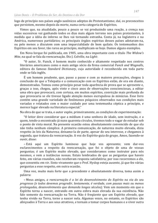 147
Léon Denis – O Problema do Ser, do Destino e da Dor
logo de princípio nos países anglo-saxônicos adeptos do Protestantismo; daí, os preconceitos
que persistem, mesmo depois da morte, numa certa categoria de Espíritos.
Vimos que, na atualidade, pouco a pouco se vai produzindo uma reação, a crença nas
vidas sucessivas vai ganhando todos os dias mais algum terreno nos países protestantes, à
medida que a idéia do inferno se lhes vai tornando estranha. Conta já, na Inglaterra e na
América, numerosos partidários; os principais órgãos espíritas desses países adotaram-na,
ou pelo menos a discutem com uma imparcialidade de bom quilate. Os testemunhos dos
Espíritos em seu favor, tão raros ao princípio, multiplicam-se hoje. Damos alguns exemplos.
Em Nova Iorque foi publicada, em 1905, uma obra importante com o título The Widow's
Mite, na qual se fala da reencarnação. Diz J. Colville, na Light:
“O autor, Sr. Funck, é homem muito conhecido e altamente respeitado nos centros
literários americanos como o mais antigo sócio da firma comercial Funck and Wagnalls,
editora do famoso Standard Dictionary, cuja autoridade é reconhecida em toda parte
onde se fala inglês.
É um homem prudente, que, passo a passo e com as maiores precauções, chegou à
conclusão de que a Telepatia e a comunicação com os Espíritos estão, de ora em diante,
demonstradas. Tomou como princípio pesar toda aparência de prova que se apresente e,
graças a isso, chegou, após vinte e cinco anos de observações conscienciosas, a editar
uma obra que provocará, com certeza, em muitos espíritos, convicção mais profunda do
que provocaria se ele tivesse ligado atenção menos escrupulosa às minúcias. Esse livro
contém uma grande variedade de fenômenos psíquicos observados nas condições mais
variadas e relatados com o maior cuidado por uma testemunha céptica a princípio, e
merece lugar elevado na literatura especial.”
Na obra de que se trata, o autor expõe, primeiramente, as condições de experimentação:
“O leitor deve considerar que a médium é uma senhora de idade, sem instrução, e a
quem, tendo-a encontrado já nuns quarenta círculos, tivemos todo o vagar de estudar sob
o ponto de vista moral. Na presente ocasião estou absolutamente convencido de que ela
não tinha nenhum cúmplice. A primeira comunicação, de natureza muito elevada, dizia
respeito às leis da Natureza; deixamo-la de parte, apesar do seu interesse, e chegamos à
segunda, que tratava da reencarnação. A voz do Espírito-guia do grupo, Amos, fazendo-se
ouvir, disse:
– Está aqui um Espírito luminoso que hoje vos apresento; vem dar-vos
esclarecimentos a respeito da reencarnação, que foi o objeto de uma de vossas
perguntas; é um Espírito muito elevado, que consideramos como instrutor para nós
mesmos, e vem a instâncias nossas. Estais lembrados de que as perguntas que haveis
feito, em várias reuniões, não receberam resposta satisfatória; por isso recorremos a ele,
que consentiu em vir. Sinto vivamente que o Prof. Hyslop esteja ausente, já que fez várias
perguntas a esse respeito, em outra ocasião.
Uma voz, muito mais forte que a precedente e absolutamente diversa, toma assim a
palavra:
– Meus amigos, a reencarnação é a lei do desenvolvimento do Espírito na via do seu
progresso (e todos devemos progredir, lentamente, é verdade, com pausas mais ou menos
prolongadas, desenvolvimento que demanda longos séculos). Vem um momento em que o
Espírito torna a nascer, entrando em outra esfera mais elevada da sua existência. Não
falo somente da reencarnação na Terra. Não é freqüente que um Espírito elevado, que
tenha vivido na Terra, torne a nascer nela. Algumas vezes, no entanto, os Espíritos são
afeiçoados à Terra e aos seus atrativos, e tornam a tomar corpos humanos e a viver outra
 