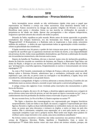 149
Léon Denis – O Problema do Ser, do Destino e da Dor
XVII
As vidas sucessivas – Provas históricas
Seria incompleto nosso estudo se não volvêssemos rápida vista para o papel que
representou na História a crença nas vidas sucessivas. Essa doutrina domina toda a
antiguidade. Vamos encontrá-la no âmago das grandes religiões do Oriente e nas obras
filosóficas mais puras e elevadas. Guiou na sua marcha as civilizações do passado e
perpetuou-se de idade em idade. Apesar das perseguições e dos eclipses temporários,
reaparece e persiste através dos séculos em todos os países.
Oriunda da Índia, espalhou-se pelo mundo. Muito antes de terem aparecido os grandes
reveladores dos tempos históricos, era ela formulada nos Vedas e notadamente no
“Bhagavad-Gitâ”. O Bramanismo e o Budismo nela se inspiraram e, hoje ainda, seiscentos
milhões de asiáticos – o dobro do que representam todas as agremiações cristãs reunidas –
crêem na pluralidade das existências.
O Japão mostrou-nos, há pouco, o poder de tais crenças num povo. A coragem magnífica,
o espírito de sacrifício que os japoneses mostram em frente da morte, a sua impassibilidade
em presença da dor, todas essas qualidades dominadoras, que fizeram a admiração do mundo
em circunstâncias memoráveis, não tiveram outra causa.
Depois da batalha de Tsushima, diz-nos o Journal, numa cena de melancolia grandiosa,
diante do Exército reunido no cemitério de Aoyama, em Tóquio, o Almirante Togo falou, em
nome da Nação, e dirigiu-se aos mortos em termos patéticos. Pediu às almas desses heróis
que “protegessem a marinha japonesa, freqüentassem os navios e reencarnassem em novas
equipagens”.172
Se, com o Prof. Izoulet, comentando no Colégio de França a obra do autor americano Alf.
Mahan sobre o Extremo Oriente, admitirmos que a verdadeira civilização está no ideal
espiritual e que, sem ele, os povos caem na corrupção e na decadência, o Japão, força será
reconhecê-lo, está destinado a um grande futuro.
Voltemos à antiguidade. O Egito e a Grécia adotaram a mesma doutrina. À sombra de um
simbolismo mais ou menos obscuro, esconde-se por toda parte a universal palingenesia.
A antiga crença dos egípcios é-nos revelada pelas inscrições dos monumentos e pelos
livros de Hermes:
“Tomada na origem, diz-nos o Sr. de Vogue, a doutrina egípcia apresenta-nos a viagem às
terras divinas como uma série de provas, ao sair das quais se opera a ascensão na luz”; mas, o
conhecimento das leis profundas do destino estava reservado só para os adeptos.173
No seu recente livro, La Vie et la Mort, A. Dastre exprime-se assim:174
Na Grécia vamos encontrar a doutrina das vidas sucessivas nos poemas órficos; era a
crença de Pitágoras, Sócrates, Platão, Apolônio e Empédocles. Com o nome de
metempsicose
“No Egito a doutrina das transmigrações era representada por imagens hieráticas
surpreendentes. Cada ser tinha o seu duplo. Ao nascer, o egípcio é representado por duas
figuras. Durante a vigília as duas individualidades se confundem numa só; mas, durante o
sono, ao passo que uma descansa e restaura os órgãos, a outra se lança no país dos
sonhos. Não é, entretanto, completa essa separação; só o será pela morte ou, antes, a
separação completa é que será a própria morte. Mais tarde esse duplo ativo poderá vir
vivificar outro corpo terrestre e ter, assim, uma nova existência semelhante.”
175 falam dela muitas vezes nas suas obras em termos velados, porque, em
 