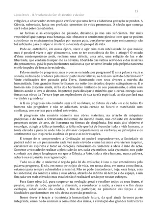 15
Léon Denis – O Problema do Ser, do Destino e da Dor
religiões, o observador atento pode verificar que uma lenta e laboriosa gestação se produz. A
Ciência, sobretudo, lança em profusão sementes de ricas promessas. O século que começa
será o das potentes eclosões.
As formas e as concepções do passado, dizíamos, já não são suficientes. Por mais
respeitável que pareça essa herança, não obstante o sentimento piedoso com que se podem
considerar os ensinamentos legados por nossos pais, percebe-se que esse ensinamento não
foi suficiente para dissipar o mistério sufocante do porquê da vida.
Pode-se, entretanto, em nossa época, viver e agir com mais intensidade do que nunca;
mas é possível viver e agir plenamente, sem se ter consciência do fim a atingir? O estado
d’alma contemporâneo pede, reclama uma ciência, uma arte, uma religião de luz e de
liberdade, que venham dissipar-lhe as dúvidas, libertá-lo das velhas servidões e das misérias
do pensamento, guiá-lo para horizontes radiosos a que se sente levado pela própria natureza
e pelo impulso de forças irresistíveis.
Fala-se muito de progresso; mas o que se entende por progresso? É uma palavra vazia e
sonora, na boca de oradores pela maior parte materialistas, ou tem um sentido determinado?
Vinte civilizações têm passado pela Terra, iluminando com seus alvores a marcha da
humanidade. Seus grandes focos brilharam na noite dos séculos; depois extinguiram-se. E o
homem não discerne ainda, atrás dos horizontes limitados de seu pensamento, o além sem
limites aonde o leva o destino. Impotente para dissipar o mistério que o cerca, estraga suas
forças nas obras da Terra e foge aos esplendores de sua tarefa espiritual, tarefa que fará sua
verdadeira grandeza.
A fé no progresso não caminha sem a fé no futuro, no futuro de cada um e de todos. Os
homens não progridem e não se adiantam, senão crendo no futuro e marchando com
confiança, com certeza para o ideal entrevisto.
O progresso não consiste somente nas obras materiais, na criação de máquinas
poderosas e de toda a ferramenta industrial; do mesmo modo, não consiste em descobrir
processos novos de arte, de literatura ou formas de eloqüência. Seu mais alto objetivo é
empolgar, atingir a idéia primordial, a idéia mãe que há de fecundar toda a vida humana, a
fonte elevada e pura de onde hão de dimanar conjuntamente as verdades, os princípios e os
sentimentos que inspirarão as obras de peso e as nobres ações.
É tempo de o compreender: a Civilização só poderá engrandecer-se, a Sociedade só
poderá subir se um pensamento cada vez mais elevado e uma luz mais viva vierem inspirar,
esclarecer os espíritos e tocar os corações, renovando-os. Somente a idéia é mãe da ação.
Somente a vontade de realizar a plenitude do ser, cada vez melhor, cada vez maior, nos pode
conduzir aos cimos longínquos em que a Ciência, a Arte, toda a obra humana, numa palavra,
achará sua expansão, sua regeneração.
Tudo no-lo diz: o universo é regido pela lei da evolução; é isso o que entendemos pela
palavra progresso. E nós, em nosso princípio de vida, em nossa alma, em nossa consciência,
estamos para sempre submetidos a essa lei. Não se pode desconhecer, hoje, essa força, essa
lei soberana; ela conduz a alma e suas obras, através do infinito do tempo e do espaço, a um
fim cada vez mais elevado; mas essa lei não é realizável senão por nossos esforços.
Para fazer obra útil, para cooperar na evolução geral e recolher todos os seus frutos, é
preciso, antes de tudo, aprender a discernir, a reconhecer a razão, a causa e o fim dessa
evolução, saber aonde ela conduz, a fim de participar, na plenitude das forças e das
faculdades que dormitam em nós, dessa ascensão grandiosa.
Nosso dever é traçar a trajetória à humanidade futura, da qual ainda faremos parte
integrante, como no-lo ensinam a comunhão das almas, a revelação dos grandes Instrutores
 