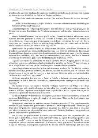 150
Léon Denis – O Problema do Ser, do Destino e da Dor
grande parte, estavam ligados pelo juramento iniciático; contudo, ela é afirmada com clareza
no último livro da República, em Fedra, em Timeu e em Fédon.
“É certo que os vivos nascem dos mortos e que as almas dos mortos tornam a nascer.”
(Fedra.)
“A alma é mais velha que o corpo. As almas renascem incessantemente do Hades para
tornarem à vida atual.” (Fédon.)
A reencarnação era festejada pelos egípcios nos mistérios de Ísis e, pelos gregos, nos de
Elêusis, com o nome de mistérios de Perséfone, em cujas cerimônias só os iniciados tomavam
parte.
O mito de Perséfone era a representação dramática dos renascimentos, a história da alma
humana passada, presente e futura, sua descida à matéria, seu cativeiro em corpos de
empréstimo, sua reascensão por graus sucessivos. As festas eleusianas duravam três dias e
traduziam, em comovente trilogia, as alternações da vida dupla, terrestre e celeste. Ao cabo
dessas iniciações solenes, os adeptos eram sagrados.176
Quase todos os grandes homens da Grécia foram iniciados, adoradores fervorosos da
grande deusa; foi em seus ensinamentos secretos que eles beberam a inspiração do gênio, as
formas sublimes da arte e os preceitos da sabedoria divina. Quanto ao povo, eram-lhe apenas
apresentados símbolos; mas, por baixo da transparência dos mitos, aparecia a verdade
iniciática do mesmo modo que a seiva da vida transuda da casca da árvore.
A grande doutrina era conhecida do mundo romano. Ovídio, Vergílio, Cícero, em suas
obras imorredouras, a ela fazem alusões freqüentes. Vergílio, na Eneida,177 assevera que a
alma, mergulhando no Letes, perde a lembrança das suas existências passadas.
A escola de Alexandria deu-lhe brilho vivíssimo com as obras de Filo, Plotino, Amônio
denominado Sakas, Porfírio, Jâmblico, etc. Plotino, falando dos deuses, diz: “A cada um eles
proporcionam o corpo que lhe convém e que está em harmonia com seus antecedentes,
conforme suas existências sucessivas.”
Os livros sagrados dos hebreus, o Zohar, a Cabala, o Talmude, afirmam igualmente a
preexistência e, com o nome de ressurreição, a reencarnação era a crença dos fariseus e dos
essênios.178
Da mesma crença encontram-se também vestígios numerosos no Antigo e no Novo
Testamento, por entre textos obscuros ou alterados, por exemplo, em certas passagens de
Jeremias e de Job, depois no caso de João Batista, que foi Elias, no do cego de nascença e na
conversação particular de Jesus com Nicodemos.
Lê-se em Mateus:179 “Em verdade vos digo que, dentre os filhos das mulheres, nenhum há
maior que João Batista, e se quiserdes ouvir, é ele mesmo que é Elias que há de vir. Aquele que
tem ouvidos para ouvir, ouça.”
De outra vez interrogaram ao Cristo os seus discípulos, dizendo:180
Um dia Jesus pergunta aos seus discípulos o que diz dele o povo. Eles respondem:
“Por que dizem então
os escribas que é necessário que volte Elias primeiro?” Jesus respondeu-lhes: “É verdade que
Elias há de vir primeiro e restabelecer todas as coisas; mas digo-vos que Elias já veio, mas
eles não o reconheceram e fizeram-lhe o que quiseram.” Então os discípulos compreenderam
que era de João Batista que ele falara.
181 “Uns
dizem que és João Batista, outros Elias, outros Jeremias, ou algum dos antigos profetas que
voltou ao mundo.” Jesus, em vez de dissuadi-los, como se eles tivessem falado de coisas
imaginárias, contenta-se com acrescentar: “E vós quem credes que sou eu?” Quando encontra
o cego de nascença, os discípulos perguntam-lhe se esse homem nasceu cego por causa dos
 