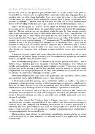 151
Léon Denis – O Problema do Ser, do Destino e da Dor
pecados dos pais ou dos pecados que cometeu antes de nascer. Acreditavam, pois, na
possibilidade da reencarnação e na preexistência possível da alma. Sua linguagem fazia até
acreditar que essa idéia estava divulgada e Jesus parece autorizá-la, em vez de combatê-la.
Fala das numerosas moradas de que se compõe a casa do Pai e Orígenes, comentando essas
palavras, acrescenta: “O Senhor alude às diferentes estações que as almas devem ocupar
depois de terem sido privadas dos seus corpos atuais e de terem sido revestidas de outros.”
Lemos no Evangelho de João:182 “Havia entre os fariseus um homem chamado
Nicodemos, um dos principais dentre os judeus. Esse homem veio de noite ter com Jesus e
disse-lhe: “Mestre, sabemos que és um doutor vindo da parte de Deus, porque ninguém
poderia fazer os milagres que fazes, se Deus não estivesse com ele.” Jesus respondeu-lhe: “Em
verdade te digo que, se um homem não nascer de novo, não pode ver o reino de Deus.”
Nicodemos disse-lhe: “Como pode um homem nascer quando é velho? Pode tornar a entrar
no ventre de sua mãe e nascer segunda vez?” Jesus responde: “Em verdade te digo que, se um
homem não nascer de água e de espírito, não pode entrar no reino de Deus. O que é nascido
da carne, é carne; o que é nascido do espírito, é espírito. Não te admires do que te disse: é
necessário que nasças de novo. O vento sopra onde quer e tu lhe ouves o ruído, mas não
sabes donde vem nem para onde vai. Sucede o mesmo com todo homem que é nascido do
espírito.”
A água representava entre os hebreus a essência da matéria, e quando Jesus afirma que o
homem tem de renascer de água e de espírito, não é como se dissesse que tem de renascer de
matéria e de espírito, isto é, em corpo e alma?
Jesus acrescenta estas palavras: “Tu és mestre em Israel e ignoras estas coisas?” Não se
tratava, pois, do batismo, que todos os judeus conheciam. As palavras de Jesus tinham um
sentido mais profundo e sua admiração devia traduzir-se assim: “Tenho para a multidão
ensinamentos ao seu alcance, e não lhe dou a verdade senão na medida em que ela a pode
compreender. Mas contigo, que és mestre em Israel e que, nessa qualidade, deves ser iniciado
em mistérios mais elevados, entendi poder ir mais além.”
Essa interpretação parece tanto mais exata quanto mais está em relação com o Zohar,
que, repetimos, ensina a pluralidade dos mundos e das existências.
O Cristianismo primitivo possuía, pois, o verdadeiro sentido do destino. Mas, com as
sutilezas da teologia bizantina, o sentido oculto desapareceu pouco a pouco; a virtude secreta
dos ritos iniciáticos desvaneceu-se como um perfume sutil. A escolástica abafou a primeira
revelação com o peso dos silogismos ou arruinou-a com sua argumentação especiosa.
Entretanto, os primeiros padres da Igreja e, entre todos, Orígenes e São Clemente de
Alexandria, pronunciaram-se em favor da transmigração das almas. São Jerônimo e Ruffinus
(Carta a Anastácio) afirmam que ela era ensinada como verdade tradicional a um certo
número de iniciados.
Em sua obra capital, Dos Princípios, livro I, Orígenes passa em revista os numerosos
argumentos que mostram, na preexistência e sobrevivência das almas em outros corpos, o
corretivo necessário à desigualdade das condições humanas. De si mesmo inquire qual é a
totalidade dos ciclos percorridos por sua alma em suas peregrinações através do infinito,
quais os progressos feitos em cada uma de suas estações, as circunstâncias da imensa viagem
e a natureza particular de suas residências.
São Gregório de Nysse diz que “há necessidade natural para a alma imortal de ser curada
e purificada e que, se ela não o foi em sua vida terrestre, a cura se opera pelas vidas futuras e
subseqüentes”.
 