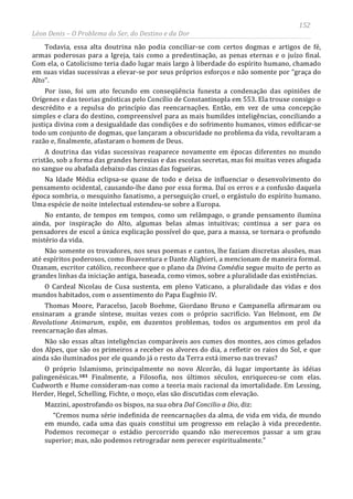 152
Léon Denis – O Problema do Ser, do Destino e da Dor
Todavia, essa alta doutrina não podia conciliar-se com certos dogmas e artigos de fé,
armas poderosas para a Igreja, tais como a predestinação, as penas eternas e o juízo final.
Com ela, o Catolicismo teria dado lugar mais largo à liberdade do espírito humano, chamado
em suas vidas sucessivas a elevar-se por seus próprios esforços e não somente por “graça do
Alto”.
Por isso, foi um ato fecundo em conseqüência funesta a condenação das opiniões de
Orígenes e das teorias gnósticas pelo Concílio de Constantinopla em 553. Ela trouxe consigo o
descrédito e a repulsa do princípio das reencarnações. Então, em vez de uma concepção
simples e clara do destino, compreensível para as mais humildes inteligências, conciliando a
justiça divina com a desigualdade das condições e do sofrimento humanos, vimos edificar-se
todo um conjunto de dogmas, que lançaram a obscuridade no problema da vida, revoltaram a
razão e, finalmente, afastaram o homem de Deus.
A doutrina das vidas sucessivas reaparece novamente em épocas diferentes no mundo
cristão, sob a forma das grandes heresias e das escolas secretas, mas foi muitas vezes afogada
no sangue ou abafada debaixo das cinzas das fogueiras.
Na Idade Média eclipsa-se quase de todo e deixa de influenciar o desenvolvimento do
pensamento ocidental, causando-lhe dano por essa forma. Daí os erros e a confusão daquela
época sombria, o mesquinho fanatismo, a perseguição cruel, o ergástulo do espírito humano.
Uma espécie de noite intelectual estendeu-se sobre a Europa.
No entanto, de tempos em tempos, como um relâmpago, o grande pensamento ilumina
ainda, por inspiração do Alto, algumas belas almas intuitivas; continua a ser para os
pensadores de escol a única explicação possível do que, para a massa, se tornara o profundo
mistério da vida.
Não somente os trovadores, nos seus poemas e cantos, lhe faziam discretas alusões, mas
até espíritos poderosos, como Boaventura e Dante Alighieri, a mencionam de maneira formal.
Ozanam, escritor católico, reconhece que o plano da Divina Comédia segue muito de perto as
grandes linhas da iniciação antiga, baseada, como vimos, sobre a pluralidade das existências.
O Cardeal Nicolau de Cusa sustenta, em pleno Vaticano, a pluralidade das vidas e dos
mundos habitados, com o assentimento do Papa Eugênio IV.
Thomas Moore, Paracelso, Jacob Boehme, Giordano Bruno e Campanella afirmaram ou
ensinaram a grande síntese, muitas vezes com o próprio sacrifício. Van Helmont, em De
Revolutione Animarum, expõe, em duzentos problemas, todos os argumentos em prol da
reencarnação das almas.
Não são essas altas inteligências comparáveis aos cumes dos montes, aos cimos gelados
dos Alpes, que são os primeiros a receber os alvores do dia, a refletir os raios do Sol, e que
ainda são iluminados por ele quando já o resto da Terra está imerso nas trevas?
O próprio Islamismo, principalmente no novo Alcorão, dá lugar importante às idéias
palingenésicas.183 Finalmente, a Filosofia, nos últimos séculos, enriqueceu-se com elas.
Cudworth e Hume consideram-nas como a teoria mais racional da imortalidade. Em Lessing,
Herder, Hegel, Schelling, Fichte, o moço, elas são discutidas com elevação.
Mazzini, apostrofando os bispos, na sua obra Dal Concilio a Dio, diz:
“Cremos numa série indefinida de reencarnações da alma, de vida em vida, de mundo
em mundo, cada uma das quais constitui um progresso em relação à vida precedente.
Podemos recomeçar o estádio percorrido quando não merecemos passar a um grau
superior; mas, não podemos retrogradar nem perecer espiritualmente.”
 