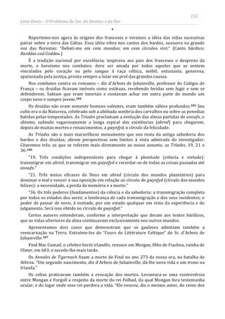 153
Léon Denis – O Problema do Ser, do Destino e da Dor
*
Reportemo-nos agora às origens dos franceses e veremos a idéia das vidas sucessivas
pairar sobre a terra das Gálias. Essa idéia vibra nos cantos dos bardos, sussurra na grande
voz das florestas: “Debati-me em cem mundos; em cem círculos vivi.” (Canto bárdico;
Barddas cad Goddeu.)
É a tradição nacional por excelência; inspirava aos pais dos franceses o desprezo da
morte, o heroísmo nos combates; deve ser amada por todos aqueles que se sentem
vinculados pelo coração ou pelo sangue à raça céltica, móbil, entusiasta, generosa,
apaixonada pela justiça, pronta sempre a lutar em prol das grandes causas.
Nos combates contra os romanos – diz d'Arbois de Jubainville, professor do Colégio de
França – os druidas ficavam imóveis como estátuas, recebendo feridas sem fugir e sem se
defenderem. Sabiam que eram imortais e contavam achar em outra parte do mundo um
corpo novo e sempre jovem.184
Os druidas não eram somente homens valentes, eram também sábios profundos.185 Seu
culto era o da Natureza, celebrado sob a abóbada sombria dos carvalhos ou sobre as penedias
batidas pelas tempestades. As Tríades proclamam a evolução das almas partidas de anoufn, o
abismo, subindo vagarosamente a longa espiral das existências (abred) para chegarem,
depois de muitas mortes e renascimentos, a gwynfyd, o círculo da felicidade.
As Tríades são o mais maravilhoso monumento que nos resta da antiga sabedoria dos
bardos e dos druidas; abrem perspectivas sem limites à vista admirada do investigador.
Citaremos três, as que se referem mais diretamente ao nosso assunto, as Tríades, 19, 21 e
36:186
“19. Três condições indispensáveis para chegar à plenitude (ciência e virtude):
transmigrar em abred, transmigrar em gwynfyd e recordar-se de todas as coisas passadas até
anoufn.”
“21. Três meios eficazes de Deus em abred (círculo dos mundos planetários) para
dominar o mal e vencer a sua oposição em relação ao círculo de gwynfyd (círculo dos mundos
felizes): a necessidade, a perda da memória e a morte.”
“36. Os três poderes (fundamentos) da ciência e da sabedoria: a transmigração completa
por todos os estados dos seres; a lembrança de cada transmigração e dos seus incidentes; o
poder de passar de novo, à vontade, por um estado qualquer em vista da experiência e do
julgamento. Será isso obtido no círculo de gwynfyd.”
Certos autores entenderam, conforme a interpretação que deram aos textos bárdicos,
que as vidas ulteriores da alma continuavam exclusivamente nos outros mundos.
Apresentamos dois casos que demonstram que os gauleses admitiam também a
reencarnação na Terra. Extraímo-los do “Cours de Littérature Celtique” do Sr. d'Arbois de
Jubainville:187
Os celtas praticavam também a evocação dos mortos. Levantara-se uma controvérsia
entre Mongan e Forgoll a respeito da morte do rei Folhad, da qual Mongan fora testemunha
ocular, e do lugar onde esse rei perdera a vida. “Ele evocou, diz o mesmo autor, do reino dos
Find Mac Cumail, o célebre herói irlandês, renasce em Morgan, filho de Fiachna, rainha de
Ulster, em 603, e sucede-lhe mais tarde.
Os Annales de Tigernach fixam a morte de Find no ano 273 da nossa era, na batalha de
Atbrea. “Um segundo nascimento, diz d'Arbois de Jubainville, dá-lhe nova vida e um trono na
Irlanda.”
 