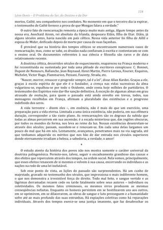 154
Léon Denis – O Problema do Ser, do Destino e da Dor
mortos, Cailté, seu companheiro nos combates. No momento em que o terceiro dia ia expirar,
o testemunho de Cailté fornece a prova de que Mongan falara a verdade.”
O outro fato de reencarnação remonta a época muito mais antiga. Algum tempo antes da
nossa era, Aeochaid Airem, rei absoluto da Irlanda, desposara Etâin, filha de Etar. Etâin, já
alguns séculos antes, havia nascido em país céltico. Nessa vida anterior foi filha de Aillil e
esposa de Mider, deificado depois de morto por causa de suas façanhas.
É provável que na história dos tempos célticos se encontrassem numerosos casos de
reencarnação; mas, como se sabe, os druidas nada confiavam à escrita e contentavam-se com
o ensino oral. Os documentos referentes à sua ciência e filosofia são raros e de data
relativamente recente.
A doutrina céltica, decorridos séculos de esquecimento, reapareceu na França moderna e
foi reconstituída ou sustentada por toda uma plêiade de escritores conspícuos: C. Bonnet,
Dupont de Nemours, Ballanche, Jean Reynaud, Henri Martin, Pierre Leroux, Fourier, Esquiros,
Michelet, Victor Hugo, Flammarion, Pezzani, Fauvety, Strada, etc.
“Nascer, morrer, renascer e progredir sempre, tal é a lei”, disse Allan Kardec. Graças a ele,
graças à escola espírita de que ele é o fundador, a crença nas vidas sucessivas da alma
vulgarizou-se, espalhou-se por todo o Ocidente, onde conta hoje milhões de partidários. O
testemunho dos Espíritos veio dar-lhe sanção definitiva. À exceção de algumas almas em grau
atrasado de evolução, para quem o passado está ainda envolto em trevas, todos, nas
mensagens recolhidas em França, afirmam a pluralidade das existências e o progresso
indefinido dos seres.
A vida terrestre – dizem eles –, em essência, não é mais do que um exercício, uma
preparação para a vida eterna. Limitada a uma única existência, não poderia, em sua efêmera
duração, corresponder a tão vasto plano. As reencarnações são os degraus da subida que
todas as almas percorrem em sua ascensão; é a escada misteriosa que, das regiões obscuras,
por todos os mundos da forma, nos leva ao reino da luz. Nossas existências desenrolam-se
através dos séculos; passam, sucedem-se e renovam-se. Em cada uma delas largamos um
pouco do mal que há em nós. Lentamente, avançamos, penetramos mais na via sagrada, até
que tenhamos adquirido os méritos que nos hão de dar entrada nos círculos superiores
donde eternamente irradiam a beleza, a sabedoria, a verdade, o amor!
*
O estudo atento da história dos povos não nos mostra somente o caráter universal da
doutrina palingenésica. Permite-nos, talvez, seguir o encadeamento grandioso das causas e
dos efeitos que repercutem através dos tempos, na ordem social. Nela vemos, principalmente,
que esses efeitos renascem de si mesmos e volvem à sua causa, encerrando os indivíduos e as
nações na rede de uma lei inelutável.
Sob esse ponto de vista, as lições do passado são surpreendentes. Há um cunho de
majestade, gravado no testemunho dos séculos, que impressiona o mais indiferente homem,
o que nos demonstra a irresistível força do direito. Todo mal feito, o sangue vertido e as
lágrimas derramadas recaem cedo ou tarde fatalmente sobre seus autores – indivíduos ou
coletividades. Os mesmos fatos criminosos, os mesmos erros produzem as mesmas
conseqüências nefastas. Enquanto os homens persistem em se hostilizarem uns aos outros,
em se oprimirem, em se dilacerarem, as obras de sangue e luto prosseguem e a humanidade
sofre até ao mais profundo das suas entranhas. Há expiações coletivas como há reparações
individuais. Através dos tempos exerce-se uma justiça imanente, que faz desabrochar os
 