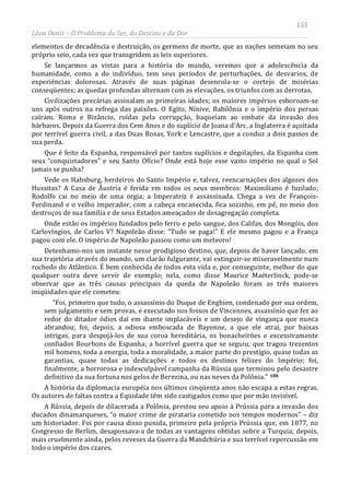 155
Léon Denis – O Problema do Ser, do Destino e da Dor
elementos de decadência e destruição, os germens de morte, que as nações semeiam no seu
próprio seio, cada vez que transgridem as leis superiores.
Se lançarmos as vistas para a história do mundo, veremos que a adolescência da
humanidade, como a do indivíduo, tem seus períodos de perturbações, de desvarios, de
experiências dolorosas. Através de suas páginas desenrola-se o cortejo de misérias
conseqüentes; as quedas profundas alternam com as elevações, os triunfos com as derrotas.
Civilizações precárias assinalam as primeiras idades; os maiores impérios esboroam-se
uns após outros na refrega das paixões. O Egito, Nínive, Babilônia e o império dos persas
caíram. Roma e Bizâncio, roídas pela corrupção, baqueiam ao embate da invasão dos
bárbaros. Depois da Guerra dos Cem Anos e do suplício de Joana d'Arc, a Inglaterra é açoitada
por terrível guerra civil, a das Duas Rosas, York e Lencastre, que a conduz a dois passos de
sua perda.
Que é feito da Espanha, responsável por tantos suplícios e degolações, da Espanha com
seus “conquistadores” e seu Santo Ofício? Onde está hoje esse vasto império no qual o Sol
jamais se punha?
Vede os Habsburg, herdeiros do Santo Império e, talvez, reencarnações dos algozes dos
Hussitas? A Casa de Áustria é ferida em todos os seus membros: Maximiliano é fuzilado;
Rodolfo cai no meio de uma orgia; a Imperatriz é assassinada. Chega a vez de François-
Ferdinand e o velho imperador, com a cabeça encanecida, fica sozinho, em pé, no meio dos
destroços de sua família e de seus Estados ameaçados de desagregação completa.
Onde estão os impérios fundados pelo ferro e pelo sangue, dos Califas, dos Mongóis, dos
Carlovíngios, de Carlos V? Napoleão disse: “Tudo se paga!” E ele mesmo pagou e a França
pagou com ele. O império de Napoleão passou como um meteoro!
Detenhamo-nos um instante nesse prodigioso destino, que, depois de haver lançado, em
sua trajetória através do mundo, um clarão fulgurante, vai extinguir-se miseravelmente num
rochedo do Atlântico. É bem conhecida de todos esta vida e, por conseguinte, melhor do que
qualquer outra deve servir de exemplo; nela, como disse Maurice Maëterlinck, pode-se
observar que as três causas principais da queda de Napoleão foram as três maiores
iniqüidades que ele cometeu:
“Foi, primeiro que tudo, o assassínio do Duque de Enghien, condenado por sua ordem,
sem julgamento e sem provas, e executado nos fossos de Vincennes, assassínio que fez ao
redor do ditador ódios daí em diante implacáveis e um desejo de vingança que nunca
abrandou; foi, depois, a odiosa emboscada de Bayonne, a que ele atrai, por baixas
intrigas, para despojá-los de sua coroa hereditária, os bonacheirões e excessivamente
confiados Bourbons de Espanha; a horrível guerra que se seguiu, que tragou trezentos
mil homens, toda a energia, toda a moralidade, a maior parte do prestígio, quase todas as
garantias, quase todas as dedicações e todos os destinos felizes do Império; foi,
finalmente, a horrorosa e indesculpável campanha da Rússia que terminou pelo desastre
definitivo da sua fortuna nos gelos de Berezina, ou nas neves da Polônia.” 188
A história da diplomacia européia nos últimos cinqüenta anos não escapa a estas regras.
Os autores de faltas contra a Eqüidade têm sido castigados como que por mão invisível.
A Rússia, depois de dilacerada a Polônia, prestou seu apoio à Prússia para a invasão dos
ducados dinamarqueses, “o maior crime de pirataria cometido nos tempos modernos” – diz
um historiador. Foi por causa disso punida, primeiro pela própria Prússia que, em 1877, no
Congresso de Berlim, desapossava-a de todas as vantagens obtidas sobre a Turquia; depois,
mais cruelmente ainda, pelos reveses da Guerra da Mandchúria e sua terrível repercussão em
todo o império dos czares.
 