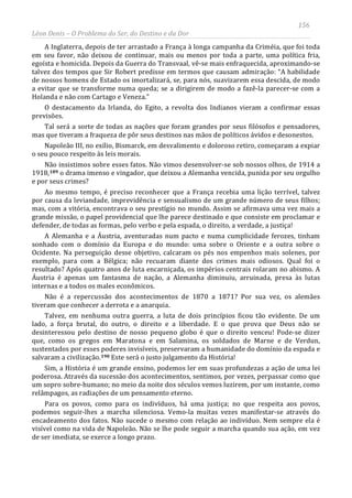 156
Léon Denis – O Problema do Ser, do Destino e da Dor
A Inglaterra, depois de ter arrastado a França à longa campanha da Criméia, que foi toda
em seu favor, não deixou de continuar, mais ou menos por toda a parte, uma política fria,
egoísta e homicida. Depois da Guerra do Transvaal, vê-se mais enfraquecida, aproximando-se
talvez dos tempos que Sir Robert predisse em termos que causam admiração: “A habilidade
de nossos homens de Estado os imortalizará, se, para nós, suavizarem essa descida, de modo
a evitar que se transforme numa queda; se a dirigirem de modo a fazê-la parecer-se com a
Holanda e não com Cartago e Veneza.”
O destacamento da Irlanda, do Egito, a revolta dos Indianos vieram a confirmar essas
previsões.
Tal será a sorte de todas as nações que foram grandes por seus filósofos e pensadores,
mas que tiveram a fraqueza de pôr seus destinos nas mãos de políticos ávidos e desonestos.
Napoleão III, no exílio, Bismarck, em desvalimento e doloroso retiro, começaram a expiar
o seu pouco respeito às leis morais.
Não insistimos sobre esses fatos. Não vimos desenvolver-se sob nossos olhos, de 1914 a
1918,189 o drama imenso e vingador, que deixou a Alemanha vencida, punida por seu orgulho
e por seus crimes?
Ao mesmo tempo, é preciso reconhecer que a França recebia uma lição terrível, talvez
por causa da leviandade, imprevidência e sensualismo de um grande número de seus filhos;
mas, com a vitória, encontrava o seu prestígio no mundo. Assim se afirmava uma vez mais a
grande missão, o papel providencial que lhe parece destinado e que consiste em proclamar e
defender, de todas as formas, pelo verbo e pela espada, o direito, a verdade, a justiça!
A Alemanha e a Áustria, aventuradas num pacto e numa cumplicidade ferozes, tinham
sonhado com o domínio da Europa e do mundo: uma sobre o Oriente e a outra sobre o
Ocidente. Na perseguição desse objetivo, calcaram os pés nos empenhos mais solenes, por
exemplo, para com a Bélgica; não recuaram diante dos crimes mais odiosos. Qual foi o
resultado? Após quatro anos de luta encarniçada, os impérios centrais rolaram no abismo. A
Áustria é apenas um fantasma de nação, a Alemanha diminuiu, arruinada, presa às lutas
internas e a todos os males econômicos.
Não é a repercussão dos acontecimentos de 1870 a 1871? Por sua vez, os alemães
tiveram que conhecer a derrota e a anarquia.
Talvez, em nenhuma outra guerra, a luta de dois princípios ficou tão evidente. De um
lado, a força brutal, do outro, o direito e a liberdade. E o que prova que Deus não se
desinteressou pelo destino de nosso pequeno globo é que o direito venceu! Pode-se dizer
que, como os gregos em Maratona e em Salamina, os soldados de Marne e de Verdun,
sustentados por esses poderes invisíveis, preservaram a humanidade do domínio da espada e
salvaram a civilização.190 Este será o justo julgamento da História!
Sim, a História é um grande ensino, podemos ler em suas profundezas a ação de uma lei
poderosa. Através da sucessão dos acontecimentos, sentimos, por vezes, perpassar como que
um sopro sobre-humano; no meio da noite dos séculos vemos luzirem, por um instante, como
relâmpagos, as radiações de um pensamento eterno.
Para os povos, como para os indivíduos, há uma justiça; no que respeita aos povos,
podemos seguir-lhes a marcha silenciosa. Vemo-la muitas vezes manifestar-se através do
encadeamento dos fatos. Não sucede o mesmo com relação ao indivíduo. Nem sempre ela é
visível como na vida de Napoleão. Não se lhe pode seguir a marcha quando sua ação, em vez
de ser imediata, se exerce a longo prazo.
 