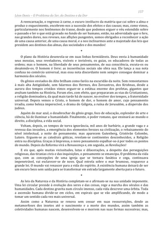 157
Léon Denis – O Problema do Ser, do Destino e da Dor
A reencarnação, o regresso à carne, o escuro invólucro da matéria que cai sobre a alma e
produz o esquecimento, encobrem-nos a sucessão dos efeitos e das causas; mas, como vimos,
particularmente nos fenômenos do transe, desde que podemos erguer o véu estendido sobre
o passado e ler o que está gravado no fundo do ser humano, então, na adversidade que o fere,
nas grandes dores, nos reveses, nas aflições pungentes, somos obrigados a reconhecer a ação
de uma causa anterior, de uma causa moral, e a nos inclinarmos ante a majestade das leis que
presidem aos destinos das almas, das sociedades e dos mundos!
*
O plano da História desenrola-se em suas linhas formidáveis. Deus envia à humanidade
seus messias, seus reveladores, visíveis e invisíveis, os guias, os educadores de todas as
ordens; mas o homem, na liberdade de seus pensamentos, de sua consciência, escuta-os ou
desatende-os. O homem é livre; as incoerências sociais são obra sua. Ele lança a sua nota
confusa no comércio universal, mas essa nota discordante nem sempre consegue dominar a
harmonia dos séculos.
Os gênios enviados do Alto brilham como faróis na escuridão da noite. Sem remontarmos
à mais alta Antigüidade, sem falarmos dos Hermes, dos Zoroastros, dos Krishnas, desde a
aurora dos tempos cristãos vimos erguer-se a estátua enorme dos profetas, gigantes que
avultam também na História. Foram eles, com efeito, que prepararam as vias do Cristianismo,
a religião dominadora, da qual mais tarde há de nascer, no evolver dos tempos, a fraternidade
universal. Depois vemos o Cristo, o homem de dor, o homem de amor, cujo pensamento
irradia, como beleza imperecível, o drama do Gólgota, a ruína de Jerusalém, a dispersão dos
judeus.
Aquém do mar azul, o desabrochar do gênio grego, foco de educação, esplendor de arte e
ciência, há de iluminar a humanidade. Finalmente, o poder romano, que ensinará ao mundo o
direito, a disciplina, a vida social.
Voltam, depois, os tempos de torva ignorância, mil anos de barbárie, a grande vaga e a
revessa das invasões, a emergência dos elementos ferozes na civilização, o rebaixamento do
nível intelectual, a noite do pensamento; mas aparecem Gutenberg, Cristóvão Colombo,
Lutero. Erguem-se as catedrais góticas, revelam-se continentes desconhecidos, a Religião
entra na disciplina. Graças à Imprensa, o novo pensamento espalhar-se-á por todos os pontos
do mundo. Depois da Reforma virá a Renascença e, em seguida, as Revoluções!
E eis que, após muitas vicissitudes, lutas e dilacerações, a despeito das perseguições
religiosas, das tiranias civis e das inquisições, o pensamento se emancipa. O problema da vida
que, com as concepções de uma igreja que se tornara fanática e cega, continuava
impenetrável, vai esclarecer-se de novo. Qual estrela sobre o mar brumoso, reaparece a
grande lei. O mundo vai renascer para a vida do espírito. A existência humana deixará de ser
um escuro beco sem saída para se transformar em estrada largamente aberta para o futuro.
*
As leis da Natureza e da História completam-se e afirmam-se na sua unidade imponente.
Uma lei circular preside à evolução dos seres e das coisas, rege a marcha dos séculos e das
humanidades. Cada destino gravita num círculo imenso, cada vida descreve uma órbita. Toda
a ascensão humana divide-se em ciclos, em espirais que se vão amplificando, de modo a
tomar um sentido cada vez mais universal.
Assim como a Natureza se renova sem cessar em suas ressurreições, desde as
metamorfoses dos insetos até o nascimento e a morte dos mundos, assim também as
coletividades humanas nascem, desenvolvem-se e morrem nas suas formas sucessivas; mas,
 