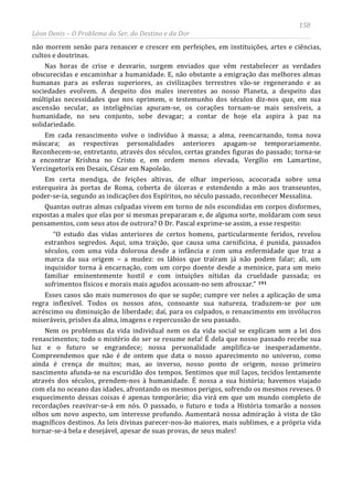 158
Léon Denis – O Problema do Ser, do Destino e da Dor
não morrem senão para renascer e crescer em perfeições, em instituições, artes e ciências,
cultos e doutrinas.
Nas horas de crise e desvario, surgem enviados que vêm restabelecer as verdades
obscurecidas e encaminhar a humanidade. E, não obstante a emigração das melhores almas
humanas para as esferas superiores, as civilizações terrestres vão-se regenerando e as
sociedades evolvem. A despeito dos males inerentes ao nosso Planeta, a despeito das
múltiplas necessidades que nos oprimem, o testemunho dos séculos diz-nos que, em sua
ascensão secular, as inteligências apuram-se, os corações tornam-se mais sensíveis, a
humanidade, no seu conjunto, sobe devagar; a contar de hoje ela aspira à paz na
solidariedade.
Em cada renascimento volve o indivíduo à massa; a alma, reencarnando, toma nova
máscara; as respectivas personalidades anteriores apagam-se temporariamente.
Reconhecem-se, entretanto, através dos séculos, certas grandes figuras do passado; torna-se
a encontrar Krishna no Cristo e, em ordem menos elevada, Vergílio em Lamartine,
Vercingetorix em Desaix, César em Napoleão.
Em certa mendiga, de feições altivas, de olhar imperioso, acocorada sobre uma
esterqueira às portas de Roma, coberta de úlceras e estendendo a mão aos transeuntes,
poder-se-ia, segundo as indicações dos Espíritos, no século passado, reconhecer Messalina.
Quantas outras almas culpadas vivem em torno de nós escondidas em corpos disformes,
expostas a males que elas por si mesmas prepararam e, de alguma sorte, moldaram com seus
pensamentos, com seus atos de outrora? O Dr. Pascal exprime-se assim, a esse respeito:
“O estudo das vidas anteriores de certos homens, particularmente feridos, revelou
estranhos segredos. Aqui, uma traição, que causa uma carnificina, é punida, passados
séculos, com uma vida dolorosa desde a infância e com uma enfermidade que traz a
marca da sua origem – a mudez: os lábios que traíram já não podem falar; ali, um
inquisidor torna à encarnação, com um corpo doente desde a meninice, para um meio
familiar eminentemente hostil e com intuições nítidas da crueldade passada; os
sofrimentos físicos e morais mais agudos acossam-no sem afrouxar.” 191
Esses casos são mais numerosos do que se supõe; cumpre ver neles a aplicação de uma
regra inflexível. Todos os nossos atos, consoante sua natureza, traduzem-se por um
acréscimo ou diminuição de liberdade; daí, para os culpados, o renascimento em invólucros
miseráveis, prisões da alma, imagens e repercussão de seu passado.
Nem os problemas da vida individual nem os da vida social se explicam sem a lei dos
renascimentos; todo o mistério do ser se resume nela! É dela que nosso passado recebe sua
luz e o futuro se engrandece; nossa personalidade amplifica-se inesperadamente.
Compreendemos que não é de ontem que data o nosso aparecimento no universo, como
ainda é crença de muitos; mas, ao inverso, nosso ponto de origem, nosso primeiro
nascimento afunda-se na escuridão dos tempos. Sentimos que mil laços, tecidos lentamente
através dos séculos, prendem-nos à humanidade. É nossa a sua história; havemos viajado
com ela no oceano das idades, afrontando os mesmos perigos, sofrendo os mesmos reveses. O
esquecimento dessas coisas é apenas temporário; dia virá em que um mundo completo de
recordações reavivar-se-á em nós. O passado, o futuro e toda a História tomarão a nossos
olhos um novo aspecto, um interesse profundo. Aumentará nossa admiração à vista de tão
magníficos destinos. As leis divinas parecer-nos-ão maiores, mais sublimes, e a própria vida
tornar-se-á bela e desejável, apesar de suas provas, de seus males!
 