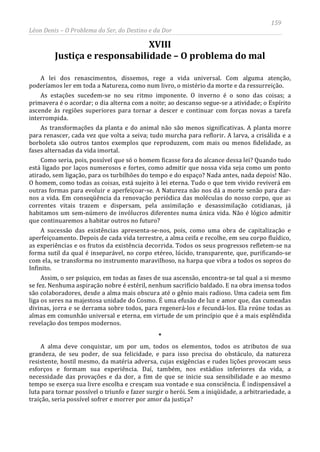 159
Léon Denis – O Problema do Ser, do Destino e da Dor
XVIII
Justiça e responsabilidade – O problema do mal
A lei dos renascimentos, dissemos, rege a vida universal. Com alguma atenção,
poderíamos ler em toda a Natureza, como num livro, o mistério da morte e da ressurreição.
As estações sucedem-se no seu ritmo imponente. O inverno é o sono das coisas; a
primavera é o acordar; o dia alterna com a noite; ao descanso segue-se a atividade; o Espírito
ascende às regiões superiores para tornar a descer e continuar com forças novas a tarefa
interrompida.
As transformações da planta e do animal não são menos significativas. A planta morre
para renascer, cada vez que volta a seiva; tudo murcha para reflorir. A larva, a crisálida e a
borboleta são outros tantos exemplos que reproduzem, com mais ou menos fidelidade, as
fases alternadas da vida imortal.
Como seria, pois, possível que só o homem ficasse fora do alcance dessa lei? Quando tudo
está ligado por laços numerosos e fortes, como admitir que nossa vida seja como um ponto
atirado, sem ligação, para os turbilhões do tempo e do espaço? Nada antes, nada depois! Não.
O homem, como todas as coisas, está sujeito à lei eterna. Tudo o que tem vivido reviverá em
outras formas para evoluir e aperfeiçoar-se. A Natureza não nos dá a morte senão para dar-
nos a vida. Em conseqüência da renovação periódica das moléculas do nosso corpo, que as
correntes vitais trazem e dispersam, pela assimilação e desassimilação cotidianas, já
habitamos um sem-número de invólucros diferentes numa única vida. Não é lógico admitir
que continuaremos a habitar outros no futuro?
A sucessão das existências apresenta-se-nos, pois, como uma obra de capitalização e
aperfeiçoamento. Depois de cada vida terrestre, a alma ceifa e recolhe, em seu corpo fluídico,
as experiências e os frutos da existência decorrida. Todos os seus progressos refletem-se na
forma sutil da qual é inseparável, no corpo etéreo, lúcido, transparente, que, purificando-se
com ela, se transforma no instrumento maravilhoso, na harpa que vibra a todos os sopros do
Infinito.
Assim, o ser psíquico, em todas as fases de sua ascensão, encontra-se tal qual a si mesmo
se fez. Nenhuma aspiração nobre é estéril, nenhum sacrifício baldado. E na obra imensa todos
são colaboradores, desde a alma mais obscura até o gênio mais radioso. Uma cadeia sem fim
liga os seres na majestosa unidade do Cosmo. É uma efusão de luz e amor que, das cumeadas
divinas, jorra e se derrama sobre todos, para regenerá-los e fecundá-los. Ela reúne todas as
almas em comunhão universal e eterna, em virtude de um princípio que é a mais esplêndida
revelação dos tempos modernos.
*
A alma deve conquistar, um por um, todos os elementos, todos os atributos de sua
grandeza, de seu poder, de sua felicidade, e para isso precisa do obstáculo, da natureza
resistente, hostil mesmo, da matéria adversa, cujas exigências e rudes lições provocam seus
esforços e formam sua experiência. Daí, também, nos estádios inferiores da vida, a
necessidade das provações e da dor, a fim de que se inicie sua sensibilidade e ao mesmo
tempo se exerça sua livre escolha e cresçam sua vontade e sua consciência. É indispensável a
luta para tornar possível o triunfo e fazer surgir o herói. Sem a iniqüidade, a arbitrariedade, a
traição, seria possível sofrer e morrer por amor da justiça?
 