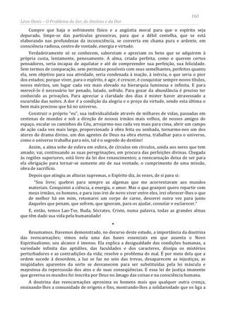 160
Léon Denis – O Problema do Ser, do Destino e da Dor
Cumpre que haja o sofrimento físico e a angústia moral para que o espírito seja
depurado, limpe-se das partículas grosseiras, para que a débil centelha, que se está
elaborando nas profundezas da inconsciência, se converta em chama pura e ardente, em
consciência radiosa, centro de vontade, energia e virtude.
Verdadeiramente só se conhecem, saboreiam e apreciam os bens que se adquirem à
própria custa, lentamente, penosamente. A alma, criada perfeita, como o querem certos
pensadores, seria incapaz de aquilatar e até de compreender sua perfeição, sua felicidade.
Sem termos de comparação, sem permutas possíveis com seus semelhantes, perfeitos quanto
ela, sem objetivo para sua atividade, seria condenada à inação, à inércia, o que seria o pior
dos estados; porque viver, para o espírito, é agir, é crescer, é conquistar sempre novos títulos,
novos méritos, um lugar cada vez mais elevado na hierarquia luminosa e infinita. E para
merecê-lo é necessário ter penado, lutado, sofrido. Para gozar da abundância é preciso ter
conhecido as privações. Para apreciar a claridade dos dias é mister haver atravessado a
escuridão das noites. A dor é a condição da alegria e o preço da virtude, sendo esta última o
bem mais precioso que há no universo.
Construir o próprio “eu”, sua individualidade através de milhares de vidas, passadas em
centenas de mundos e sob a direção de nossos irmãos mais velhos, de nossos amigos do
espaço, escalar os caminhos do Céu, arrojarmo-nos cada vez mais para cima, abrir um campo
de ação cada vez mais largo, proporcionado à obra feita ou sonhada, tornarmo-nos um dos
atores do drama divino, um dos agentes de Deus na obra eterna, trabalhar para o universo,
como o universo trabalha para nós, tal é o segredo do destino!
Assim, a alma sobe de esfera em esfera, de círculos em círculos, unida aos seres que tem
amado; vai, continuando as suas peregrinações, em procura das perfeições divinas. Chegada
às regiões superiores, está livre da lei dos renascimentos; a reencarnação deixa de ser para
ela obrigação para tornar-se somente ato de sua vontade, o cumprimento de uma missão,
obra de sacrifício.
Depois que atingiu as alturas supremas, o Espírito diz, às vezes, de si para si:
“Sou livre; quebrei para sempre as algemas que me acorrentavam aos mundos
materiais. Conquistei a ciência, a energia, o amor. Mas o que granjeei quero repartir com
meus irmãos, os homens, e para isso irei de novo viver entre eles, irei oferecer-lhes o que
de melhor há em mim, retomarei um corpo de carne, descerei outra vez para junto
daqueles que penam, que sofrem, que ignoram, para os ajudar, consolar e esclarecer.”
E, então, temos Lao-Tse, Buda, Sócrates, Cristo, numa palavra, todas as grandes almas
que têm dado sua vida pela humanidade!
*
Resumamos. Havemos demonstrado, no decurso deste estudo, a importância da doutrina
das reencarnações; vimos nela uma das bases essenciais em que assenta o Novo
Espiritualismo; seu alcance é imenso. Ela explica a desigualdade das condições humanas, a
variedade infinita das aptidões, das faculdades e dos caracteres, dissipa os mistérios
perturbadores e as contradições da vida; resolve o problema do mal. É por meio dela que a
ordem sucede à desordem, a luz se faz no seio das trevas, desaparecem as injustiças, as
iniqüidades aparentes da sorte se desvanecem para ser substituídas pela lei máscula e
majestosa da repercussão dos atos e de suas conseqüências. E essa lei de justiça imanente
que governa os mundos foi inscrita por Deus no âmago das coisas e na consciência humana.
A doutrina das reencarnações aproxima os homens mais que qualquer outra crença,
ensinando-lhes a comunidade de origens e fins, mostrando-lhes a solidariedade que os liga a
 
