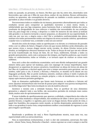 161
Léon Denis – O Problema do Ser, do Destino e da Dor
todos no passado, no presente, no futuro. Diz-lhes que não há, entre eles, deserdados nem
favorecidos, que cada um é filho de suas obras, senhor de seu destino. Nossos sofrimentos,
ocultos ou aparentes, são conseqüências do passado ou também a escola austera onde se
aprendem as altas virtudes e os grandes deveres.
Percorreremos todos os estádios da via imensa; passaremos alternadamente por todas as
condições sociais para conquistar as qualidades inerentes a esses meios. Assim, a
solidariedade que nos liga compensa, numa harmonia final, a variedade infinita dos seres,
resultante da desigualdade de seus esforços e também das necessidades de sua evolução.
Com ela, para longe vão a inveja, o desprezo e o ódio! Os menores de nós talvez já tenham
sido grandes e os maiores tornarão a nascer pequenos, se abusarem de sua superioridade. A
cada um, por sua vez, a alegria como a dor! Daí a verdadeira confraternidade das almas;
sentimo-nos todos perenemente unidos nos degraus da nossa ascensão coletiva; aprendemos
a ajudar-nos e a sustentar-nos, a estender a mão uns aos outros!
Através dos ciclos do tempo, todos se aperfeiçoam e se elevam; os criminosos do passado
virão a ser os sábios do futuro. Chegará a hora em que nossos defeitos serão eliminados, em
que nossos vícios e nossas chagas morais serão curadas. As almas frívolas tornar-se-ão
sisudas, as inteligências obscuras iluminar-se-ão. Todas as forças do mal que em nós vibram
ter-se-ão transformado em forças do bem. Do ser fraco, indiferente, fechado a todos os
grandes pensamentos, sairá, com o perpassar dos tempos, um Espírito poderoso, que reunirá
todos os conhecimentos, todas as virtudes, e se tornará capaz de realizar as coisas mais
sublimes.
Essa será a obra das existências acumuladas; será sem dúvida indispensável um grande
número delas para operar tal mudança, para nos expurgar de nossas imperfeições, fazer
desaparecer as asperezas de nossos caracteres, transformar as almas de trevas em almas de
luz! Mas só é poderoso e durável aquilo que teve o tempo necessário para germinar, sair da
sombra, subir para o céu. A árvore, a floresta, a Natureza, os mundos no-lo dizem em sua
linguagem profunda. Não se perde nenhuma semente, nenhum esforço é inútil. A planta dá
suas flores e seus frutos somente na estação própria; a vida só desabrocha nas terras do
espaço após imensos períodos geológicos.
Vede os diamantes esplêndidos que fazem mais formosas as mulheres e faíscam mil
cores. Quantas metamorfoses não tiveram de passar para adquirir essa pureza incomparável,
seu brilho fulgurante? Que lenta incubação no seio da matéria obscura!
Acontece o mesmo com a entidade humana. Para se purificar de seus elementos
grosseiros e adquirir todo o seu brilho, são necessários períodos de evolução mais vastos
ainda, muitos anos de aprisionamento na carne.
É nesse trabalho de aperfeiçoamento que aparece a utilidade, a importância das vidas de
provas, das vidas modestas e despercebidas, das existências de labor e dever para vencer as
paixões ferozes, o orgulho e o egoísmo, para curar as chagas morais. Desse ponto de vista, o
papel dos humildes, dos pequenos neste mundo, as tarefas desprezadas patenteiam-se em
toda a sua grandeza à nossa vista; compreendemos melhor a necessidade do regresso à carne
para resgate e purificação.
*
Resolvendo o problema do mal, o Novo Espiritualismo mostra, mais uma vez, sua
superioridade sobre as outras doutrinas.
Para os materialistas evolucionistas, o mal e a dor são constantes, universais. Em toda
parte – dizem Taine, Soury, Nietzsche e Haeckel – vemos espraiar-se o mal e sempre o mal há
 
