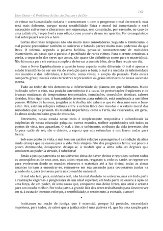 162
Léon Denis – O Problema do Ser, do Destino e da Dor
de reinar na humanidade; todavia – acrescentam –, com o progresso o mal decrescerá; mas
será mais doloroso, porque nossa sensibilidade física e moral irá aumentando e será
necessário sofrermos e chorarmos sem esperança, sem consolação, por exemplo, no caso de
uma catástrofe, irreparável a seus olhos, como a morte de um ser querido. Por conseguinte, o
mal sobrepujará sempre o bem.
Certas doutrinas religiosas não são muito mais consoladoras. Segundo o Catolicismo, o
mal parece predominar também no universo e Satanás parece muito mais poderoso do que
Deus. O inferno, segundo a palavra fatídica, povoa-se constantemente de multidões
inumeráveis, ao passo que o paraíso é partilhado de raros eleitos. Para o crente ortodoxo, a
perda, a separação dos seres que amou, são quase tão definitivas como para o materialista.
Não há nunca para ele certeza completa de tornar a encontrá-los, de se lhes reunir um dia.
Com o Novo Espiritualismo a questão toma aspecto muito diferente. O mal é apenas o
estado transitório do ser em via de evolução para o bem; o mal é a medida da inferioridade
dos mundos e dos indivíduos, é também, como vimos, a sanção do passado. Toda escala
comporta graus; nossas vidas terrestres representam os graus inferiores de nossa ascensão
eterna.
Tudo ao redor de nós demonstra a inferioridade do planeta em que habitamos. Muito
inclinado sobre o eixo, sua posição astronômica é a causa de perturbações freqüentes e de
bruscas mudanças de temperatura: tempestades, inundações, convulsões sísmicas, calores
tórridos, frios rigorosos. A humanidade terrestre, para subsistir, está condenada a um labor
penoso. Milhões de homens, jungidos ao trabalho, não sabem o que é o descanso nem o bem-
estar. Ora, existem relações íntimas entre a ordem física dos mundos e o estado moral das
sociedades que os povoam. Os mundos imperfeitos, como a Terra, são reservados, em geral,
às almas ainda em baixo grau de evolução.
Entretanto, nossa estada nesse meio é simplesmente temporária e subordinada às
exigências de nossa educação psíquica; outros mundos, melhor aquinhoados sob todos os
pontos de vista, nos aguardam. O mal, a dor, o sofrimento, atributos da vida terrestre, têm
forçosa razão de ser; são o chicote, a espora que nos estimulam e nos fazem andar para
frente.
Sob esse ponto de vista, o mal tem um caráter relativo e passageiro; é a condição da alma
ainda criança que se ensaia para a vida. Pelo simples fato dos progressos feitos, vai pouco a
pouco diminuindo, desaparece, dissipa-se, à medida que a alma sobe os degraus que
conduzem ao poder, à virtude, à sabedoria!
Então a justiça patenteia-se no universo; deixa de haver eleitos e réprobos; sofrem todos
as conseqüências de seus atos, mas todos reparam, resgatam e, cedo ou tarde, se regeneram
para evolverem desde os mundos obscuros e materiais até a luz divina; todas as almas
amantes tornam a encontrar-se, reúnem-se em sua ascensão para cooperarem juntas na
grande obra, para tomarem parte na comunhão universal.
O mal não tem, pois, existência real, não há mal absoluto no universo, mas em toda parte
a realização vagarosa e progressiva de um ideal superior; em toda parte se exerce a ação de
uma força, de um poder, de uma causa que, conquanto nos deixe livres, nos atrai e arrasta
para um estado melhor. Por toda parte, a grande lida dos seres trabalhando para desenvolver
em si, à custa de imensos esforços, a sensibilidade, o sentimento, a vontade, o amor!
*
Insistamos na noção de justiça, que é essencial; porque há precisão, necessidade
imperiosa, para todos, de saber que a justiça não é uma palavra vã, que há uma sanção para
 