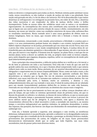 163
Léon Denis – O Problema do Ser, do Destino e da Dor
todos os deveres e compensações para todas as dores. Nenhum sistema pode satisfazer nossa
razão, nossa consciência, se não realizar a noção de justiça em toda a sua plenitude. Essa
noção está gravada em nós, é a lei da alma e do universo. Por tê-la desconhecido é que tantas
doutrinas se enfraquecem e se extinguem na presente hora, em redor de nós. Ora, a doutrina
das vidas sucessivas é um resplendor da idéia de justiça; dá-lhe realce e brilho
incomparáveis. Todas as nossas vidas são solidárias umas com as outras e se encadeiam
rigorosamente. As conseqüências dos nossos atos constituem uma sucessão de elementos
que se ligam uns aos outros pela estreita relação de causa e efeito; constantemente, em nós
mesmos, em nosso ser interior, como nas condições exteriores de nossa vida, sofremos-lhes
os resultados inevitáveis. Nossa vontade ativa é uma causa geradora de efeitos mais ou
menos longínquos, bons ou maus, que recaem sobre nós e formam a trama de nossos
destinos.
O Cristianismo, renunciando a este mundo, procrastinava a felicidade e a justiça para o
outro; e se seus ensinamentos podiam bastar aos simples e aos crentes, tornavam fácil aos
hábeis cépticos dispensar-se da justiça, pretextando que seu reino não era da Terra; mas com
a prova das vidas sucessivas o caso muda completamente de figura. A justiça deixa de ser
transferida para um domínio quimérico e desconhecido. É aqui mesmo, em nós e em torno de
nós, que ela exerce o seu império. O homem tem de reparar, no plano físico, o mal que fez no
mesmo plano; torna a descer ao cadinho da vida, ao próprio meio onde se tornou culpado,
para, junto daqueles que enganou, despojou, espoliou, sofrer as conseqüências do modo pelo
qual anteriormente procedeu.
Com o princípio dos renascimentos, a idéia de justiça define-se e verifica-se; a lei moral, a
lei do bem se patenteia em toda a sua harmonia. Esta vida não é mais do que um anel da
grande cadeia das suas existências, eis o que o homem afinal compreende; tudo o que semeia
colherá mais cedo ou mais tarde. Deixa, portanto, de ser possível desconhecermos as nossas
obrigações e esquivarmo-nos às nossas responsabilidades. Nisso, como em tudo o mais, o dia
seguinte vem a ser o produto da véspera; por baixo da aparente confusão dos fatos
descobrimos as relações que os ligam. Em vez de estarmos escravizados a um destino
inflexível, cuja causa está fora de si, tornamo-nos senhores e autores desse destino. Em vez
de ser dominado pela sorte, o homem, muito ao contrário, a domina e cria,
independentemente dela, por sua vontade e seus atos. O ideal de justiça deixa de ser afastado
para um mundo transcendental; podemos definir-lhe os termos em cada vida humana,
renovada em sua relação com as leis universais, no domínio das causas reais e tangíveis.
Essa grande luz faz-se precisamente na hora em que as velhas crenças desabam sob o
peso do tempo, em que todos os sistemas apresentam sinais de próxima ruína, em que os
deuses do passado se cobrem e se afastam, os deuses de nossa infância, os que os nossos pais
adoraram. Há muito tempo o pensamento humano, ansioso, tateia nas trevas à procura do
novo edifício moral que há de abrigá-lo. E, precisamente, vem agora a doutrina dos
renascimentos oferecer-lhe o ideal necessário a toda a sociedade em marcha e, ao mesmo
tempo, o corretivo indispensável aos apetites violentos, às ambições desmedidas, à avidez
das riquezas, das posições, das honras: um dique aos desmandos do sensualismo que ameaça
submergir-nos.
Com ela, o homem aprende a suportar, sem amargura e sem revolta, as existências
dolorosas, indispensáveis à sua purificação; aprende a submeter-se às desigualdades naturais
e passageiras que são o resultado da lei de evolução, a postergar as divisões fictícias e malsãs,
provenientes dos preconceitos de castas, de religiões ou de raças. Esses preconceitos
desvanecem-se inteiramente desde que se saiba que todo Espírito, nas suas vidas
ascendentes, tem de passar pelos mais diversos meios.
 