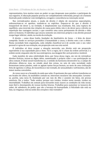 165
Léon Denis – O Problema do Ser, do Destino e da Dor
representantes, leva muitas vezes ao poder os que desposam suas paixões e participam de
sua cegueira. A educação popular precisa ser completamente reformada, porque só o homem
ilustrado pode colaborar com inteligência, coragem e consciência na renovação social.
Nas reivindicações atuais, a noção de direito é objeto de excessivas especulações,
sobreexcitam-se os apetites, exaltam-se os espíritos. Esquece-se de que o direito é
inseparável do dever e, na verdade, é simplesmente sua resultante. Daí, uma ruptura de
equilíbrio, uma inversão das relações de causa para efeito, isto é, do dever para o direito na
repartição das vantagens sociais, o que constitui uma causa permanente de divisão e ódio
entre os homens. O indivíduo que encara somente seu interesse próprio e seu direito pessoal
ocupa lugar inferior, ainda, na escala da evolução.
O direito – como disse Godin, fundador do familistério de Guise – é feito do dever
cumprido. Sendo os serviços prestados à humanidade a causa, o direito vem a ser o efeito.
Numa sociedade bem organizada, cada cidadão classificar-se-á de acordo com o seu valor
pessoal e o grau de sua evolução, em proporção com sua cota social.
O indivíduo só deve ocupar a situação merecida; seu direito está em proporção
equivalente à sua capacidade para o bem. Tal é a regra, tal é a base da ordem universal, e a
ordem social, enquanto não for sua contraprova, sua imagem fiel, será precária e instável.
Cada membro de uma coletividade deve, por força dessa regra, em vez de reivindicar
direitos fictícios, tornar-se digno deles, aumentando o próprio valor e sua participação na
obra comum. O ideal social transforma-se, o sentido da harmonia desenvolve-se, o campo do
altruísmo dilata-se; mas, no estado atual das coisas, no seio de uma sociedade onde
fermentam tantas paixões, onde se agitam tantas forças brutais, no meio de uma civilização
feita de egoísmo e cobiça, de incoerência e má-vontade, de sensualidade e sofrimentos, são de
temer muitas convulsões.
As vezes ouve-se o bramido da onda que sobe. O queixume dos que sofrem transforma-se
em brados de cólera. As multidões contam-se; interesses seculares são ameaçados. Levanta-
se, porém, uma nova fé, iluminada por um raio do Alto e assente em fatos, em provas
sensíveis. Diz a todos: “Sede unidos, porque sois irmãos, irmãos neste mundo, irmãos na
imortalidade. Trabalhai em comum para tornardes mais suaves as condições da vida social,
mais fácil o desempenho de vossas tarefas futuras. Trabalhai para aumentar os tesouros de
saber, de sabedoria, de poder, que são a herança da humanidade. A felicidade não está na
luta, na vingança; está na união dos corações e das vontades!”
 