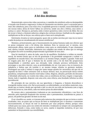166
Léon Denis – O Problema do Ser, do Destino e da Dor
XIX
A lei dos destinos
Demonstrada a prova das vidas sucessivas, o caminho da existência acha-se desimpedido
e traçado com firmeza e segurança. A alma vê claramente seu destino, que é a ascensão para a
mais alta sabedoria, para a luz mais viva. A eqüidade governa o mundo; nossa felicidade está
em nossas mãos; deixa de haver falhas no universo, sendo seu alvo a beleza, seus meios a
justiça e o amor. Dissipa-se, portanto, todo o temor quimérico, todo o terror do Além. Em vez
de recear o futuro, o homem saboreia a alegria das certezas eternas. Confiado no dia seguinte,
multiplicam-se-lhe as forças; seu esforço para o bem será centuplicado.
Entretanto, levanta-se outra pergunta: quais são as molas secretas por cuja via se exerce
a ação da justiça no encadeamento de nossas existências?
Notemos, primeiramente, que o funcionamento da justiça humana nada nos oferece que
se possa comparar com a lei divina dos destinos. Esta se executa por si mesma, sem
intervenção alheia, tanto para os indivíduos como para as coletividades. O que chamamos
mal, ofensa, traição, homicídio, determina nos culpados um estado de alma que os entrega
aos golpes da sorte na medida proporcionada à gravidade de seus atos.
Essa lei imutável é, antes de tudo, uma lei de equilíbrio. Estabelece a ordem no mundo
moral, da mesma forma que as leis de gravitação e da gravidade asseguram a ordem e o
equilíbrio no mundo físico. Seu mecanismo é, ao mesmo tempo, simples e grande. Todo mal
se resgata pela dor. O que o homem faz de acordo com a lei do bem lhe proporciona
tranqüilidade e contribui para sua elevação; toda violação provoca sofrimento. Este
prossegue a sua obra interior; cava as profundidades do ser; traz para a luz os tesouros de
sabedoria e beleza que ele contém e, ao mesmo tempo, elimina os germens malsãos.
Prolongará sua ação e voltará à carga por tanto tempo quanto for necessário até que ele se
expanda no bem e vibre uníssono com as forças divinas; mas, na persecução dessa ordem
grandiosa, compensações estarão reservadas à alma. Alegrias, afeições, períodos de descanso
e felicidade alternarão, no rosário das vidas, com as existências de luta, resgate e reparação.
Assim, tudo é regulado, disposto com uma arte, uma ciência, uma bondade infinitas na obra
providencial.
No princípio de sua carreira, em sua ignorância e fraqueza, o homem desconhece e
transgride muitas vezes a lei. Daí as provações, as enfermidades, as servidões materiais; mas,
desde que se instrui, desde que aprende a pôr os atos de sua vida em harmonia com a regra
universal, torna-se, com efeito, cada vez menos presa da adversidade.
Os nossos atos e pensamentos traduzem-se em movimentos vibratórios e seu foco de
emissão, pela repetição freqüente dos mesmos atos e pensamentos, transforma-se, pouco a
pouco, em poderoso gerador do bem ou do mal.
O ser classifica-se, assim, a si mesmo pela natureza das energias de que se torna o centro
irradiador, mas, ao passo que as forças do bem se multiplicam por si mesmas e aumentam
incessantemente, as forças do mal se destroem por seus próprios efeitos, porque estes
voltam para sua causa, para seu centro de emissão e traduzem-se sempre em conseqüências
dolorosas. Estando o mau, como todos os seres, sujeito à impulsão evolutiva, vê por isso
aumentar-se forçosamente sua sensibilidade.
 