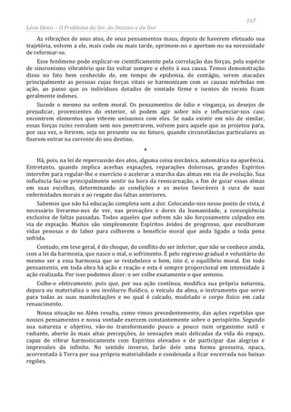 167
Léon Denis – O Problema do Ser, do Destino e da Dor
As vibrações de seus atos, de seus pensamentos maus, depois de haverem efetuado sua
trajetória, volvem a ele, mais cedo ou mais tarde, oprimem-no e apertam-no na necessidade
de reformar-se.
Esse fenômeno pode explicar-se cientificamente pela correlação das forças, pela espécie
de sincronismo vibratório que faz voltar sempre o efeito à sua causa. Temos demonstração
disso no fato bem conhecido de, em tempo de epidemia, de contágio, serem atacadas
principalmente as pessoas cujas forças vitais se harmonizam com as causas mórbidas em
ação, ao passo que os indivíduos dotados de vontade firme e isentos de receio ficam
geralmente indenes.
Sucede o mesmo na ordem moral. Os pensamentos de ódio e vingança, os desejos de
prejudicar, provenientes do exterior, só podem agir sobre nós e influenciar-nos caso
encontrem elementos que vibrem uníssonos com eles. Se nada existir em nós de similar,
essas forças ruins resvalam sem nos penetrarem, volvem para aquele que as projetou para,
por sua vez, o ferirem, seja no presente ou no futuro, quando circunstâncias particulares as
fizerem entrar na corrente do seu destino.
*
Há, pois, na lei de repercussão dos atos, alguma coisa mecânica, automática na aparência.
Entretanto, quando implica acerbas expiações, reparações dolorosas, grandes Espíritos
intervêm para regular-lhe o exercício e acelerar a marcha das almas em via de evolução. Sua
influência faz-se principalmente sentir na hora da reencarnação, a fim de guiar essas almas
em suas escolhas, determinando as condições e os meios favoráveis à cura de suas
enfermidades morais e ao resgate das faltas anteriores.
Sabemos que não há educação completa sem a dor. Colocando-nos nesse ponto de vista, é
necessário livrarmo-nos de ver, nas provações e dores da humanidade, a conseqüência
exclusiva de faltas passadas. Todos aqueles que sofrem não são forçosamente culpados em
via de expiação. Muitos são simplesmente Espíritos ávidos de progresso, que escolheram
vidas penosas e de labor para colherem o benefício moral que anda ligado a toda pena
sofrida.
Contudo, em tese geral, é do choque, do conflito do ser inferior, que não se conhece ainda,
com a lei da harmonia, que nasce o mal, o sofrimento. É pelo regresso gradual e voluntário do
mesmo ser a essa harmonia que se restabelece o bem, isto é, o equilíbrio moral. Em todo
pensamento, em toda obra há ação e reação e esta é sempre proporcional em intensidade à
ação realizada. Por isso podemos dizer: o ser colhe exatamente o que semeou.
Colhe-o efetivamente, pois que, por sua ação contínua, modifica sua própria natureza,
depura ou materializa o seu invólucro fluídico, o veículo da alma, o instrumento que serve
para todas as suas manifestações e no qual é calcado, modelado o corpo físico em cada
renascimento.
Nossa situação no Além resulta, como vimos precedentemente, das ações repetidas que
nossos pensamentos e nossa vontade exercem constantemente sobre o perispírito. Segundo
sua natureza e objetivo, vão-no transformando pouco a pouco num organismo sutil e
radiante, aberto às mais altas percepções, às sensações mais delicadas da vida do espaço,
capaz de vibrar harmonicamente com Espíritos elevados e de participar das alegrias e
impressões do infinito. No sentido inverso, farão dele uma forma grosseira, opaca,
acorrentada à Terra por sua própria materialidade e condenada a ficar encerrada nas baixas
regiões.
 