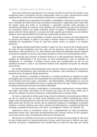 168
Léon Denis – O Problema do Ser, do Destino e da Dor
Essa ação contínua do pensamento e da vontade, exercida no decorrer dos séculos e das
existências sobre o perispírito, faz-nos compreender como se criam e desenvolvem nossas
aptidões físicas, assim como as faculdades intelectuais e as qualidades morais.
Nossas aptidões para cada gênero de trabalho, a habilidade, a destreza em todas as coisas
são o resultado de inumeráveis ações mecânicas acumuladas e registradas pelo corpo sutil,
do mesmo modo que todas as recordações e aquisições mentais estão gravadas na
consciência profunda. Ao renascer, essas aptidões são transmitidas, por uma nova educação,
da consciência externa aos órgãos materiais. Assim se explica a habilidade consumada e
quase nativa de certos músicos e, em geral, de todos aqueles que mostram, em um domínio
qualquer, uma superioridade de execução que surpreende à primeira vista.
Sucede o mesmo com as faculdades e virtudes, com todas as riquezas da alma adquiridas
no decurso dos tempos. O gênio é um longo e imenso esforço na ordem intelectual e a
santidade foi conquistada à custa de uma luta secular contra as paixões e as atrações
inferiores.
Com alguma atenção poderíamos estudar e seguir em nós o processo da evolução moral.
De cada vez que praticamos uma boa ação, um ato generoso, uma obra de caridade, de
dedicação, a cada sacrifício do “eu”, não sentimos uma espécie de dilatação interior? Alguma
coisa parece expandir-se em nós; uma chama acende-se ou aviva-se nas profundezas do ser.
Essa sensação não é ilusória. O Espírito ilumina-se a cada pensamento altruísta, a cada
impulso de solidariedade e de amor puro. Se esses pensamentos e atos se repetem, se
multiplicam, se acumulam, o homem acha-se como que transformado ao sair de sua
existência terrestre; a alma e seu invólucro fluídico terão adquirido um poder de radiação
mais intenso.
No sentido contrário, todo pensamento ruim, todo ato criminoso, todo hábito pernicioso
provoca um estreitamento, uma contração do ser psíquico, cujos elementos se condensam,
entenebrecem, carregam de fluidos grosseiros.
Os atos violentos, a crueldade, o homicídio e o suicídio produzem no culpado um abalo
prolongado, que se repercute, de renascimento em renascimento, no corpo material e traduz-
se em doenças nervosas, tiques, convulsões e até deformidades, enfermidades ou casos de
loucura, consoante a gravidade das causas e o poder das forças em ação. Toda transgressão à
lei implica diminuição, mal-estar, privação de liberdade.
As vidas impuras, a luxúria, a embriaguez e a devassidão conduzem-nos a corpos débeis,
sem vigor, sem saúde, sem beleza. O ser humano que abusa de suas forças vitais, por si
mesmo se condena a um futuro miserável, a enfermidades mais ou menos cruéis.
Às vezes a reparação se efetua numa longa vida de sofrimentos, necessária para destruir
em nós as causas do mal, ou então numa existência curta e difícil, terminada por morte
trágica. Uma atração misteriosa reúne às vezes os criminosos de lugares muito afastados num
dado ponto para feri-los em comum. Daí as catástrofes célebres, os naufrágios, os grandes
sinistros, as mortes coletivas, tais como o desastre de Saint-Gervais, o incêndio do Bazar de
Caridade, a explosão de Courrières, a do “Iena”, o naufrágio do “Titanic”, do “Ireland”, etc.
Explicam-se assim as existências curtas; são o completamento de vidas precedentes,
terminadas muito cedo, abreviadas prematuramente por excessos, abusos ou por qualquer
outra causa moral, e que, normalmente, deveriam ter durado mais.
Não devem ser incluídas em tais casos as mortes de crianças em tenra idade. A vida curta
de uma criança pode ser uma provação para os pais, assim como para o Espírito que quer
encarnar. Em geral, é simplesmente uma entrada falsa no teatro da vida, quer por causas
 