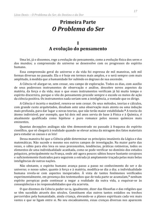 17
Léon Denis – O Problema do Ser, do Destino e da Dor
Primeira Parte
O Problema do Ser
I
A evolução do pensamento
Uma lei, já o dissemos, rege a evolução do pensamento, como a evolução física dos seres e
dos mundos; a compreensão do universo se desenvolve com os progressos do espírito
humano.
Essa compreensão geral do universo e da vida foi expressa de mil maneiras, sob mil
formas diversas no passado. Ela o é hoje em termos mais amplos, e o será sempre com mais
amplitude, à medida que a humanidade for subindo os degraus de sua ascensão.
A Ciência vê alargar-se, sem cessar, seu campo de exploração. Todos os dias, com auxílio
de seus poderosos instrumentos de observação e análise, descobre novos aspectos da
matéria, da força e da vida; mas o que esses instrumentos verificam já há muito tempo o
espírito discernira, porque o vôo do pensamento precede sempre e excede os meios de ação
da ciência positiva. Os instrumentos nada seriam sem a inteligência, a vontade que os dirige.
A Ciência é incerta e mutável, renova-se sem cessar. Os seus métodos, teorias e cálculos,
com grande custo arquitetados, desabam ante uma observação mais atenta ou uma indução
mais profunda, para dar lugar a novas teorias, que não terão maior estabilidade.8 A teoria do
átomo indivisível, por exemplo, que há dois mil anos servia de base à Física e à Química, é
atualmente qualificada como hipótese e puro romance pelos nossos químicos mais
eminentes.
Quantas decepções análogas não têm demonstrado no passado à fraqueza do espírito
científico, que só chegará à realidade quando se elevar acima da miragem dos fatos materiais
para estudar as causas e as leis!
Dessa maneira foi que a Ciência pôde determinar os princípios imutáveis da Lógica e das
matemáticas. Não sucede o mesmo nos outros campos de investigação. Na maior parte das
vezes, o sábio para eles leva os seus preconceitos, tendências, práticas rotineiras, todos os
elementos de uma individualidade acanhada, como se pode verificar no domínio dos estudos
psíquicos, principalmente na França, onde até agora poucos sábios houve bastante corajosos
e suficientemente ilustrados para seguirem a estrada já amplamente traçada pelas mais belas
inteligências de outras nações.
Não obstante, o espírito humano avança passo a passo no conhecimento do ser e do
universo; o nosso saber, quanto à força e à matéria, modifica-se dia a dia; a individualidade
humana revela-se com aspectos inesperados. À vista de tantos fenômenos verificados
experimentalmente, em presença dos testemunhos que de toda parte se acumulam,9
O que dizemos da Ciência poder-se-ia, igualmente, dizer das filosofias e das religiões que
se têm sucedido através dos séculos. Constituem elas outros tantos estádios ou trechos
percorridos pela humanidade, ainda criança, elevando-se a planos espirituais cada vez mais
vastos e que se ligam entre si. No seu encadeamento, essas crenças diversas nos aparecem
nenhum
espírito perspicaz pode continuar a negar a realidade da outra vida, a esquivar-se às
conseqüências e às responsabilidades que ela acarreta.
 