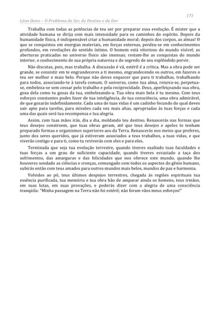 171
Léon Denis – O Problema do Ser, do Destino e da Dor
Trabalha com todas as potências de teu ser por preparar essa evolução. É mister que a
atividade humana se dirija com mais intensidade para os caminhos do espírito. Depois da
humanidade física, é indispensável criar a humanidade moral; depois dos corpos, as almas! O
que se conquistou em energias materiais, em forças externas, perdeu-se em conhecimentos
profundos, em revelações do sentido íntimo. O homem está vitorioso do mundo visível; as
aberturas praticadas no universo físico são imensas; restam-lhe as conquistas do mundo
interior, o conhecimento de sua própria natureza e do segredo de seu esplêndido porvir.
Não discutas, pois, mas trabalha. A discussão é vã, estéril é a crítica. Mas a obra pode ser
grande, se consistir em te engrandeceres a ti mesmo, engrandecendo os outros, em fazeres o
teu ser melhor e mais belo. Porque não deves esquecer que para ti trabalhas, trabalhando
para todos, associando-te à tarefa comum. O universo, como tua alma, renova-se, perpetua-
se, embeleza-se sem cessar pelo trabalho e pela reciprocidade. Deus, aperfeiçoando sua obra,
goza dela como tu gozas da tua, embelezando-a. Tua obra mais bela é tu mesmo. Com teus
esforços constantes podes fazer de tua inteligência, de tua consciência, uma obra admirável,
de que gozarás indefinidamente. Cada uma de tuas vidas é um cadinho fecundo do qual deves
sair apto para tarefas, para missões cada vez mais altas, apropriadas às tuas forças e cada
uma das quais será tua recompensa e tua alegria.
Assim, com tuas mãos irás, dia a dia, moldando teu destino. Renascerás nas formas que
teus desejos constroem, que tuas obras geram, até que teus desejos e apelos te tenham
preparado formas e organismos superiores aos da Terra. Renascerás nos meios que preferes,
junto dos seres queridos, que já estiveram associados a teus trabalhos, a tuas vidas, e que
viverão contigo e para ti, como tu reviverás com eles e para eles.
Terminada que seja tua evolução terrestre, quando tiveres exaltado tuas faculdades e
tuas forças a um grau de suficiente capacidade, quando tiveres esvaziado a taça dos
sofrimentos, das amarguras e das felicidades que nos oferece este mundo, quando lhe
houveres sondado as ciências e crenças, comungado com todos os aspectos do gênio humano,
subirás então com teus amados para outros mundos mais belos, mundos de paz e harmonia.
Volvidos ao pó, teus últimos despojos terrestres, chegada às regiões espirituais tua
essência purificada, tua memória e tua obra hão de amparar ainda os homens, teus irmãos,
em suas lutas, em suas provações, e poderás dizer com a alegria de uma consciência
tranqüila: “Minha passagem na Terra não foi estéril; não foram vãos meus esforços!”
 