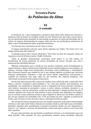 172
Léon Denis – O Problema do Ser, do Destino e da Dor
Terceira Parte
As Potências da Alma
XX
A vontade
O estudo do ser, a que consagramos a primeira parte desta obra, deixou-nos entrever a
poderosa rede de forças, de energias ocultas em nós. Mostrou-nos que todo o nosso futuro,
em seu desenvolvimento ilimitado, lá está contido no gérmen. As causas da felicidade não se
acham em lugares determinados no espaço; estão em nós, nas profundezas misteriosas da
alma, o que é confirmado por todas as grandes doutrinas.
“O reino dos céus está dentro de vós”, disse o Cristo.
O mesmo pensamento está por outra forma expresso nos Vedas: “Tu trazes em ti um
amigo sublime que não conheces.”
A sabedoria persa não é menos afirmativa: “Vós viveis no meio de armazéns cheios de
riquezas e morreis de fome à porta.” (Suffis Ferdousis).
Todos os grandes ensinamentos concordam neste ponto: É na vida íntima, no
desabrochar de nossas potências, de nossas faculdades, de nossas virtudes, que está o
manancial das felicidades futuras.
Olhemos atentamente para o fundo de nós mesmos, fechemos nosso entendimento às
coisas externas e, depois de havermos habituado nossos sentidos psíquicos à escuridade e ao
silêncio, veremos surgir luzes inesperadas, ouviremos vozes fortificantes e consoladoras.
Mas, há poucos homens que saibam ler em si, que saibam explorar as jazidas que encerram
tesouros inestimáveis. Gastamos a vida em coisas banais, improfícuas; percorremos o
caminho da existência sem nada saber de nós mesmos, das riquezas psíquicas, cuja
valorização nos proporcionaria gozos inumeráveis.
Há em toda alma humana dois centros ou, melhor, duas esferas de ação e expressão. Uma
delas, a exterior, manifesta a personalidade, o “eu”, com suas paixões, suas fraquezas, sua
mobilidade, sua insuficiência. Enquanto ela for a reguladora de nosso proceder, teremos a
vida inferior, semeada de provações e males. A outra, interna, profunda, imutável, é, ao
mesmo tempo, a sede da consciência, a fonte da vida espiritual, o templo de Deus em nós. É
somente quando esse centro de ação domina o outro, quando suas impulsões nos dirigem,
que se revelam nossas potências ocultas e que o Espírito se afirma em seu brilho e beleza. É
por ele que estamos em comunhão com “o Pai que habita em nós”, segundo as palavras do
Cristo, com o Pai que é o foco de todo o amor, o princípio de todas as ações.
Por um desses centros perpetuamo-nos em mundos materiais, onde tudo é inferioridade,
incerteza e dor; pelo outro temos entrada nos mundos celestes, onde tudo é paz, serenidade,
grandeza. Somente pela manifestação crescente do Espírito divino em nós chegaremos a
vencer o “eu” egoísta, a associar-nos plenamente à obra universal e eterna, a criar uma vida
feliz e perfeita.
Por que meio poremos em movimento as potências internas e as orientaremos para um
ideal elevado? Pela vontade! Os usos persistentes, tenazes, dessa faculdade soberana
 