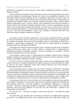 173
Léon Denis – O Problema do Ser, do Destino e da Dor
permitir-nos-á modificar a nossa natureza, vencer todos os obstáculos, dominar a matéria, a
doença e a morte.
É pela vontade que dirigimos nossos pensamentos para um alvo determinado. Na maior
parte dos homens os pensamentos flutuam sem cessar. Sua mobilidade constante e sua
variedade infinita oferecem limitado acesso às influências superiores. É preciso saber se
concentrar, colocar o pensamento acorde com o pensamento divino. Então, a alma humana é
fecundada pelo Espírito divino, que a envolve e penetra, tornando-a apta a realizar nobres
tarefas, preparando-a para a vida do espaço, cujos esplendores ela começa fracamente a
entrever desde este mundo. Os Espíritos elevados vêem e ouvem os pensamentos uns dos
outros, com os quais são harmonias penetrantes, ao passo que os nossos são, as mais das
vezes, somente discordâncias e confusão. Aprendamos, pois, a servir-nos de nossa vontade e,
por ela, a unir nossos pensamentos a tudo o que é grande, à harmonia universal, cujas
vibrações enchem o espaço e embalam os mundos.
*
A vontade é a maior de todas as potências; é, em sua ação, comparável ao ímã. A vontade
de viver, de desenvolver em nós a vida, atrai-nos novos recursos vitais; tal é o segredo da lei
de evolução. A vontade pode atuar com intensidade sobre o corpo fluídico, ativar-lhe as
vibrações e, dessa forma, apropriá-lo a um modo cada vez mais elevado de sensações,
prepará-lo para mais alto grau de existência.
O princípio de evolução não está na matéria, está na vontade, cuja ação tanto se estende à
ordem invisível das coisas como à ordem visível e material. Esta é simplesmente a
conseqüência daquela. O princípio superior, o motor da existência, é a vontade. A vontade
divina é o supremo motor da vida universal.
O que importa, acima de tudo, é compreender que podemos realizar tudo no domínio
psíquico; nenhuma força permanece estéril quando se exerce de maneira constante, visando
alcançar um desígnio conforme ao direito e à justiça.
É o que se dá com a vontade; ela pode agir tanto no sono como na vigília, porque a alma
valorosa, que para si mesma estabeleceu um objetivo, procura-o com tenacidade em ambas
as fases de sua vida e determina assim uma corrente poderosa, que mina devagar e
silenciosamente todos os obstáculos.
Com a preservação dá-se o mesmo que com a ação. A vontade, a confiança e o otimismo
são outras tantas forças preservadoras, outros tantos baluartes opostos em nós a toda causa
de desassossego, de perturbação, interna e externa. Bastam, às vezes, por si sós, para desviar
o mal; ao passo que o desânimo, o medo e o mau-humor nos desarmam e nos entregam a ele
sem defesa. O simples fato de olharmos de frente para o que chamamos o mal, o perigo, a dor,
a resolução de os afrontarmos, de os vencermos, diminuem-lhes a importância e o efeito.
Os americanos têm, com o nome de mind cure (cura mental) ou ciência cristã, aplicado
esse método à terapêutica e não se pode negar que os resultados obtidos são consideráveis.
Esse método resume-se na fórmula seguinte: “O pessimismo enfraquece; o otimismo
fortalece.” Consiste na eliminação gradual do egoísmo, na união completa com a Vontade
Suprema, causa das forças infinitas. Os casos de cura são numerosos e apóiam-se em
testemunhos irrecusáveis.192
Na ordem física, por exemplo, não se destroem os infusórios, os infinitamente pequenos,
que vivem e se multiplicam em nós; mas se ganham forças para melhor lhes resistir. Da
De resto, foi esse – em todos os tempos e com formas diversas – o princípio da saúde
física e moral.
 
